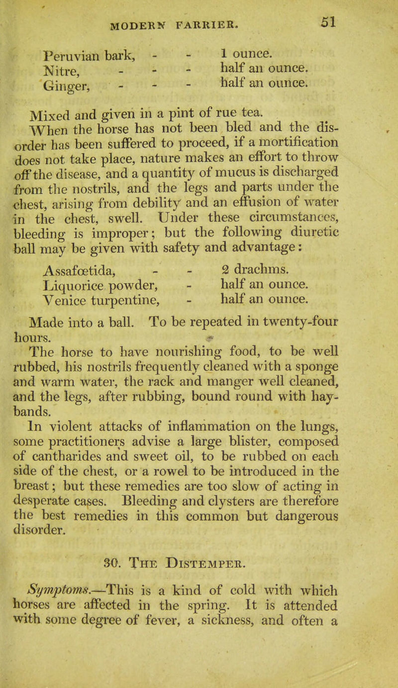 Peruvian bai'k. Nitre, Ginger, 1 ounce, half an ounce, half an ounce. Mixed and given in a pint of rue tea. When the horse has not been bled and the dis- order has been suffered to proceed, if a mortification does not take place, nature makes an effort to throw off the disease, and a quantity of mucus is discharged from the nostrils, and the legs and parts under the chest, arising from debility and an effusion of water in the chest, swell. Under these circumstances, bleeding is improper; but the following diuretic ball may be given vdth safety and advantage: Assafcetida, - - 2 drachms. Liquorice powder, - half an ounce. Venice turpentine, - half an ounce. Made into a ball. To be repeated in twenty-four hours. The horse to have nourishing food, to be well rubbed, his nostrils frequently cleaned with a sponge and warm water, the rack and manger well cleaned, and the legs, after rubbing, bound round with hay- In violent attacks of inflammation on the lungs, some practitioners advise a large blister, composed of cantharides and sweet oil, to be rubbed on each side of the chest, or a rowel to be introduced in the breast; but these remedies are too slow of acting in desperate cases. Bleeding and clysters are therefore the best remedies in this common but dangerous disorder. Symptoms.—This is a kind of cold with which horses are affected in the spring. It is attended with some degree of fever, a sickness, and often a bands. 30. The Distemper.