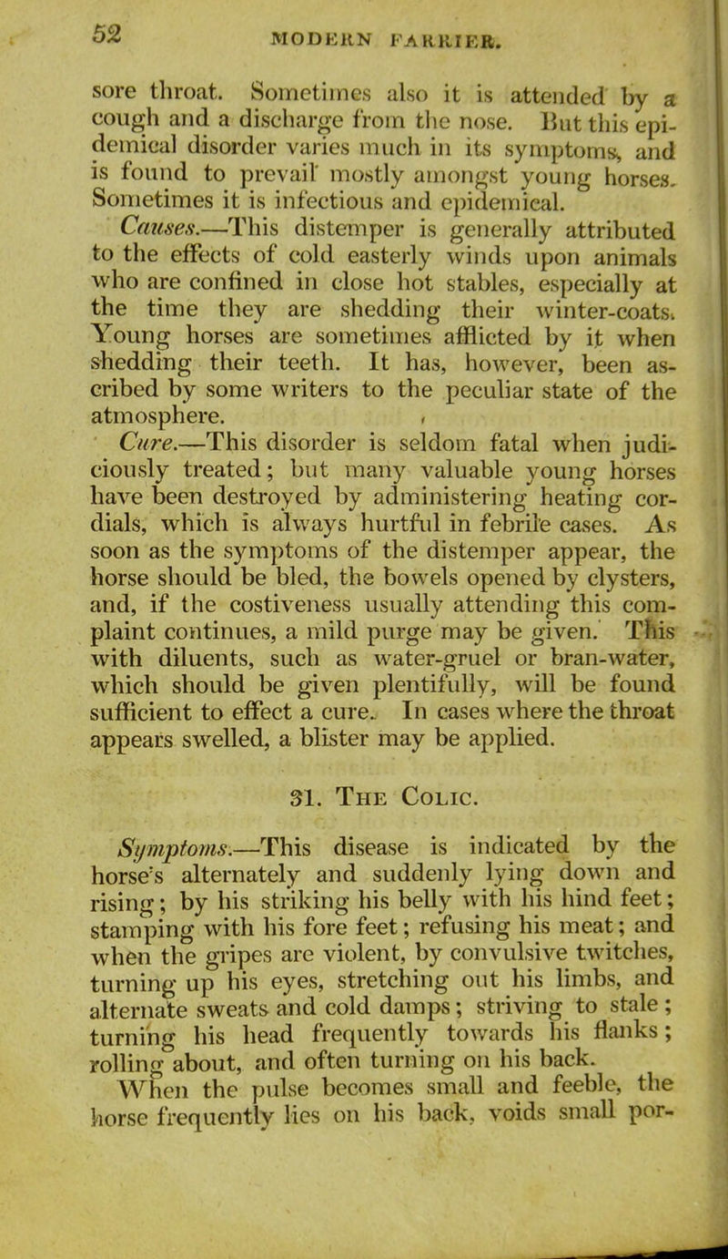 sore throat. Sometimes also it is attended by a cough and a discharge from tlie nose. But this epi- demical disorder varies much in its symptoms^ and is found to prevail' mostly amongst young horses- Sometimes it is infectious and epidemical. Caiises.—This distemper is generally attributed to the effects of cold easterly winds upon animals who are confined in close hot stables, especially at the time they are shedding their winter-coatsv Young horses are sometimes afflicted by i]b when shedding their teeth. It has, however, been as- cribed by some writers to the peculiar state of the atmosphere. , Cure.—This disorder is seldom fatal when judi- ciously treated; but many valuable young horses have been destroyed by administering heating cor- dials, which is always hurtful in febrile cases. As soon as the symptoms of the distemper appear, the horse should be bled, the bowels opened by clysters, and, if the costiveness usually attending this com- plaint continues, a mild purge may be given. This with diluents, such as water-gruel or bran-water, which should be given plentifully, will be found sufficient to effect a cure. In cases where the throat appears swelled, a blister may be applied. 31. The Colic. Symptoms.—This disease is indicated by the horse's alternately and suddenly lying down and rising; by his striking his belly with his hind feet; stamping with his fore feet; refusing his meat; and when the gripes are violent, by convulsive twitches, turning up his eyes, stretching out his limbs, and alternate sweats and cold damps; striving to stale ; turning his head frequently towards his flanks; rolling about, and often turning on his back. When the pulse becomes small and feeble, the horse frequently lies on his back, voids small por-