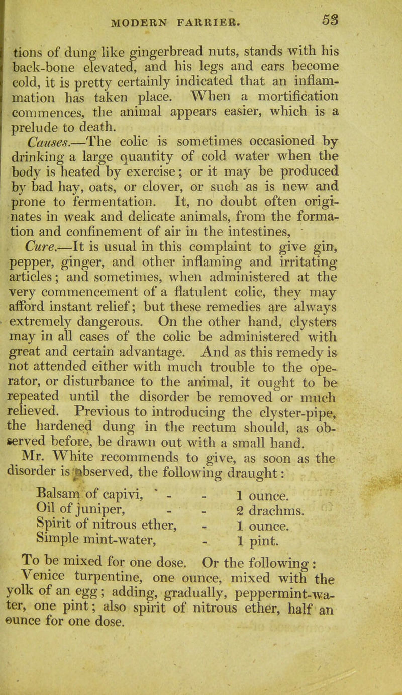 tions of dung like gingerbread nuts, stands with his back-bone elevated, and his legs and ears become cold, it is pretty certainly indicated that an inflam- mation has taken place. When a mortification commences, the animal appears easier, which is a prelude to death. Causes.—The colic is sometimes occasioned by drinking a large quantity of cold water when the body is heated by exercise; or it may be produced by bad hay, oats, or clover, or such as is new and prone to fermentation. It, no doubt often origi- nates in weak and delicate animals, from the forma- tion and confinement of air in the intestines, Cure.—It is usual in this complaint to give gin, pepper, ginger, and other inflaming and irritating articles; and sometimes, when administered at the very commencement of a flatulent colic, they may afford instant relief; but these remedies are always extremely dangerous. On the other hand, clysters may in all cases of the colic be administered with great and certain advantage. And as this remedy is not attended either with much trouble to the ope- rator, or disturbance to the animal, it ought to be repeated until the disorder be removed or much relieved. Previous to introducing the clyster-pipe, the hardened dung in the rectum should, as ob- served before, be drawn out with a small hand. Mr. White recommends to give, as soon as the disorder is jabserved, the followinff draught: Balsam of capivi, ' - - 1 ounce. Oil of juniper, - - g drachms. Spirit of nitrous ether, - 1 ounce. Simple mint-water, - 1 pint. To be mixed for one dose. Or the following: Venice turpentine, one ounce, mixed with the yolk of an egg; adding, gradually, peppermint-wa- ter, one pint; also spirit of nitrous ether, half an eunce for one dose.