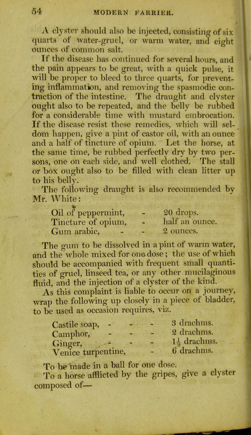 A clyster should also be injected, consisting of six quarts of water-grucl, or warm water, and eight ounces of common salt. If the disease has continued for several hours, and the pain appears to be great, with a quick pulse, it will be proper to bleed to three quarts, for prevent- ing inflammation, and removing the spasmodic con- traction of the intestine. The draught and clyster ought also to be repeated, and the belly be rubbed for a considerable time with mustard embrocation. If the disease resist these remedies, which will sel- dom happen, give a pint of castor oil, with an ounce and a half of tincture of opium. Let the horse, at the same time, be rubbed perfectly dry by two per- sons, one on each side, and well clothed. The stall or box ought also to be filled with clean litter up to his belly. The following draught is also recommended by Mr. White: Oil of peppermint, - 20 drops. Tincture of opium, - half an ounce. Gum arable, . - 2 ounces. The gum to be dissolved in aphit of warm water, and the whole mixed for on© dose; the use of which should be accompanied with frequent small quanti- ties of gruel, linseed tea, or any other mucilaginous fluid, and the injection of a clyster of the kind. As this complaint is liable to occur on a journey, wTap the following up closely in a piece of bladder, to be used as occasion requires, viz. Castile soap, - - - 3 drachms. Camphor, . - - 2 drachms. Ginger, ^ - - H drachms. Venice turpentine, - 6 drachms. To he made in a ball for one dose. To a horse afflicted by the gripes, give a clyster composed of—