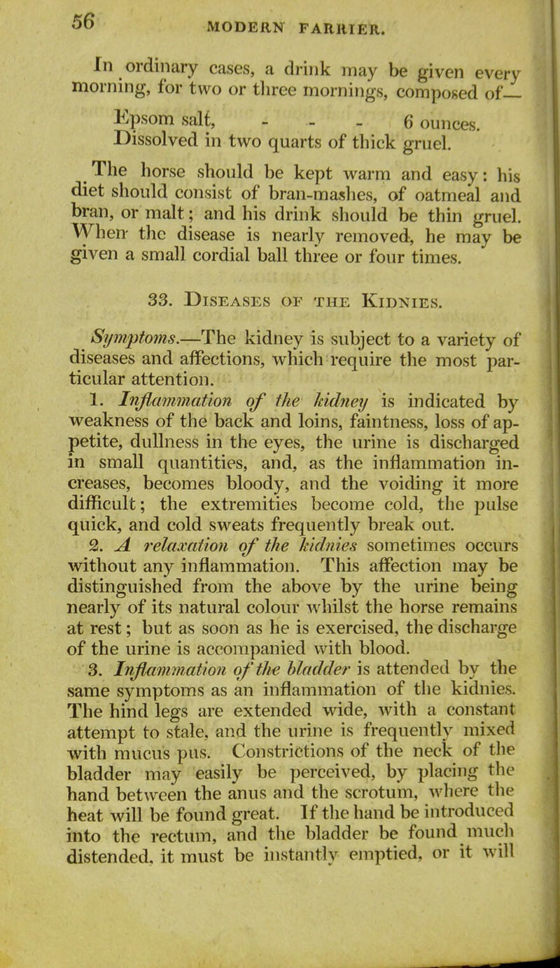 MODERN FARRIER. In ordinary cases, a drink may be given every morning, for two or tliree mornings, composed of— Epsom salt, - - - Bounces. Dissolved in two quarts of thick gruel. The horse should be kept warm and easy: his diet should consist of bran-maslies, of oatmeal and bran, or malt; and his drink should be thin gruel. When- the disease is nearly removed, he may be given a small cordial ball three or four times. S3. Diseases of the Kidnies. Symptoms.—The kidney is subject to a variety of diseases and affections, which require the most par- ticular attention. 1. Inflammation of the kidney is indicated by weakness of the back and loins, faintness, loss of ap- petite, dullness in the eyes, the urine is discharged in small quantities, and, as the inflammation in- creases, becomes bloody, and the voiding it more difficult; the extremities become cold, the pulse quick, and cold sweats frequently break out. 2. A relaxation of the kidnies sometimes occurs without any inflammation. This affection may be distinguished from the above by the urine being nearly of its natural colour whilst the horse remains at rest; but as soon as he is exercised, the discharge of the urine is accompanied with blood. 3. Inflammation of the bladder is attended by the same symptoms as an inflammation of the kidnies. The hind legs are extended wide, with a constant attempt to stale, and the urine is frequently mixed with mucus pus. Constrictions of the neck of the bladder may easily be perceived, by placing the hand between the anus and the scrotum, wliere the heat will be found great. If the hand be introduced into the rectum, and the bladder be found much distended, it must be instantly emptied, or it will