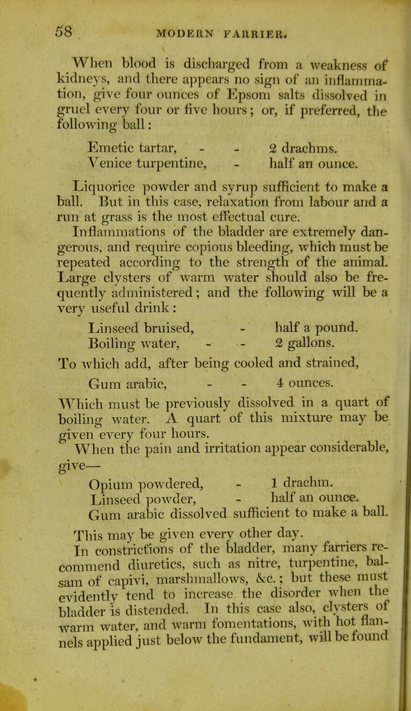 When blood is discharged from a weakness of kidneys, and there appears no sign of an inflamma- tion, give four ounces of Epsom salts dissolved in gruel every four or five hours; or, if preferred, the following ball: Emetic tartar, - - 2 drachms. Venice turpentine, - half an ounce. Liquorice powder and syrup sufficient to make a ball. But in this case, relaxation from labour and a run at grass is the most effectual cure. Inflammations of the bladder are extremely dan- gerous, and require copious bleeding, which must be repeated according to the strength of the animal. Large clysters of warm water should also be fre- quently administered; and the following will be a very useful drink: Linseed bruised, - half a pound. Boiling water, - - 2 gallons. To ^vhich add, after being cooled and strained. Gum arable, _ - 4 ounces. Which must be previously dissolved in a quart of boiling water. A quart of this mixture may be given every four hours. When the pain and irritation appear considerable, give— Opium powdered, - 1 drachm. Linseed powder, - half an ounce. Gum arable dissolved sufficient to make a ball. This may be given every other day. In constrictions of the bladder, many farriers re- commend diuretics, such as nitre, turpentine, bal- sam of capivi, marshmallows, &c.; but these must evidently tend to increase the disorder when the bladder is distended. In this case also, clysters of warm water, and warm fomentations, with hot flan- nels applied just below the fundament, will be found