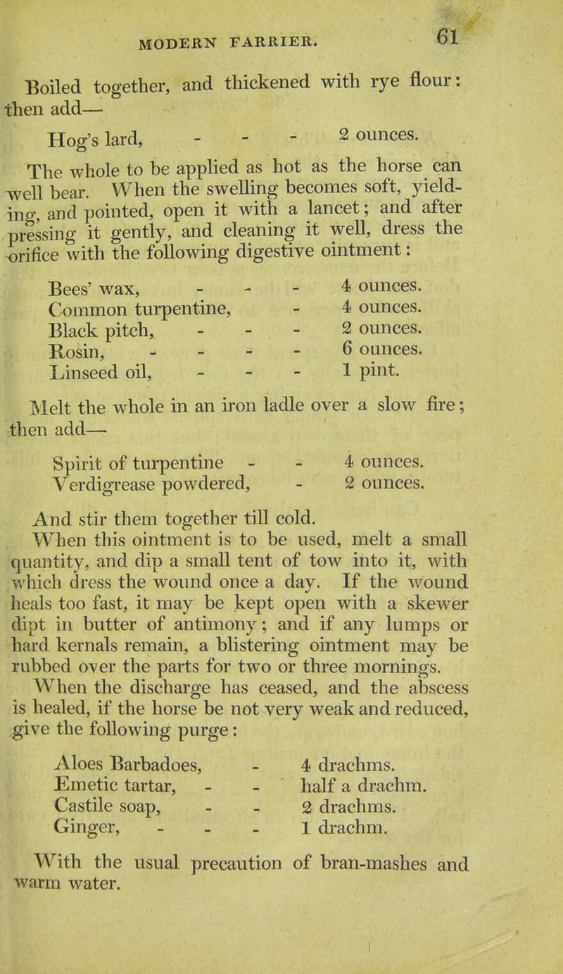 Boiled together, and thickened with rye flour: then add— Hog's lard, - - - bounces. The whole to be applied as hot as the horse can well bear. When the swelling becomes soft, yield- in o% and pointed, open it with a lancet; and after pressing it gently, and cleaning it well, dress the orifice with the following digestive ointment: Black pitch, . - - 2 ounces. Kosin, . - - - 6 ounces. Linseed oil, _ . - 1 pint. Melt the whole in an iron ladle over a slow fire; then add—■ Spirit of turpentine - - 4 ounces. Verdigrease powdered, - 2 ounces. And stir them together till cold. When this ointment is to be used, melt a small quantity, and dip a small tent of tow into it, with v/hich dress the wound once a day. If the wound heals too fast, it may be kept open with a skewer dipt in butter of antimony; and if any lumps or hard kernals remain, a blistering ointment may be rubbed over the parts for two or three mornings. When the discharge has ceased, and the abscess is healed, if the horse be not very weak and reduced, give the following purge: Aloes Barbadoes, - 4 drachms. Emetic tartar, - - half a drachm. Castile soap, - - 2 drachms. Ginger, - - _ l di-achm. Bees' wax, Common turpentine. 4 ounces. 4 ounces. With the usual precaution of bran-mashes and warm water.
