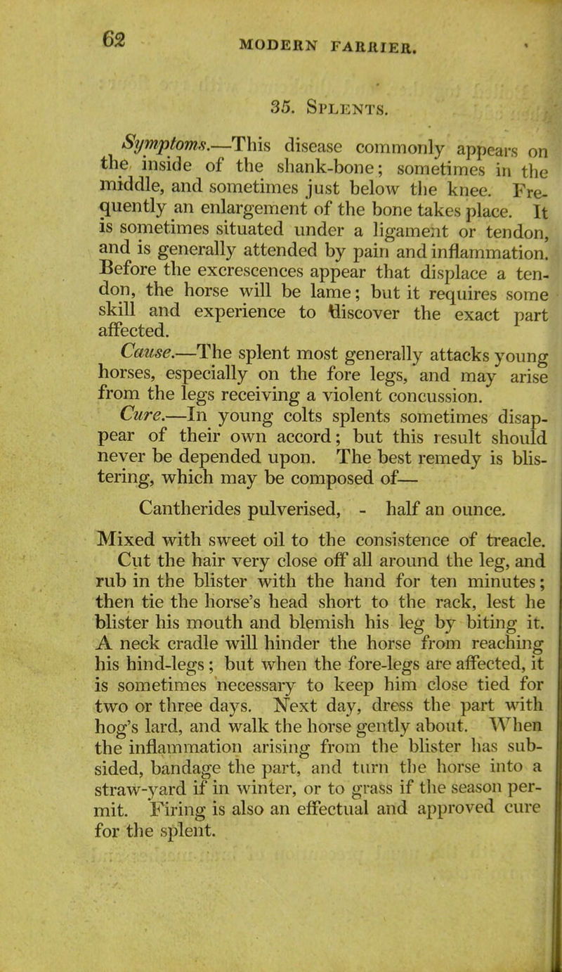 MODERN FARllIEE. 35. Splents. Symptomfi.—This disease commonly appears on the inside of the shank-bone; sometimes in the middle, and sometimes just below the knee. Fre- quently an enlargement of the bone takes place. It is sometimes situated under a ligament or tendon, and is generally attended by pain and inflammation. Before the excrescences appear that displace a ten- don, the horse will be lame; but it requires some skill and experience to discover the exact part affected. Cause.—The splent most generally attacks young horses, especially on the fore legs, and may arise from the legs receiving a violent concussion. Cure.—In young colts splents sometimes disap- pear of their own accord; but this result should never be depended upon. The best remedy is blis- tering, which may be composed of— Cantherides pulverised, - half an ounce. Mixed with sweet oil to the consistence of treacle. Cut the hair very close off all around the leg, and rub in the blister with the hand for ten minutes; then tie the horse's head short to the rack, lest he blister his mouth and blemish his leg by biting it. A neck cradle will hinder the horse from reaching his hind-legs; but when the fore-legs are affected, it is sometimes necessary to keep him close tied for two or three days. N'ext day, dress the part with hog's lard, and walk the horse gently about. When the inflammation arising from the blister has sub- sided, bandage the part, and turn tlie horse into a straw-yard if in winter, or to grass if the season per- mit. Firing is also an effectual and approved cure for the splent.