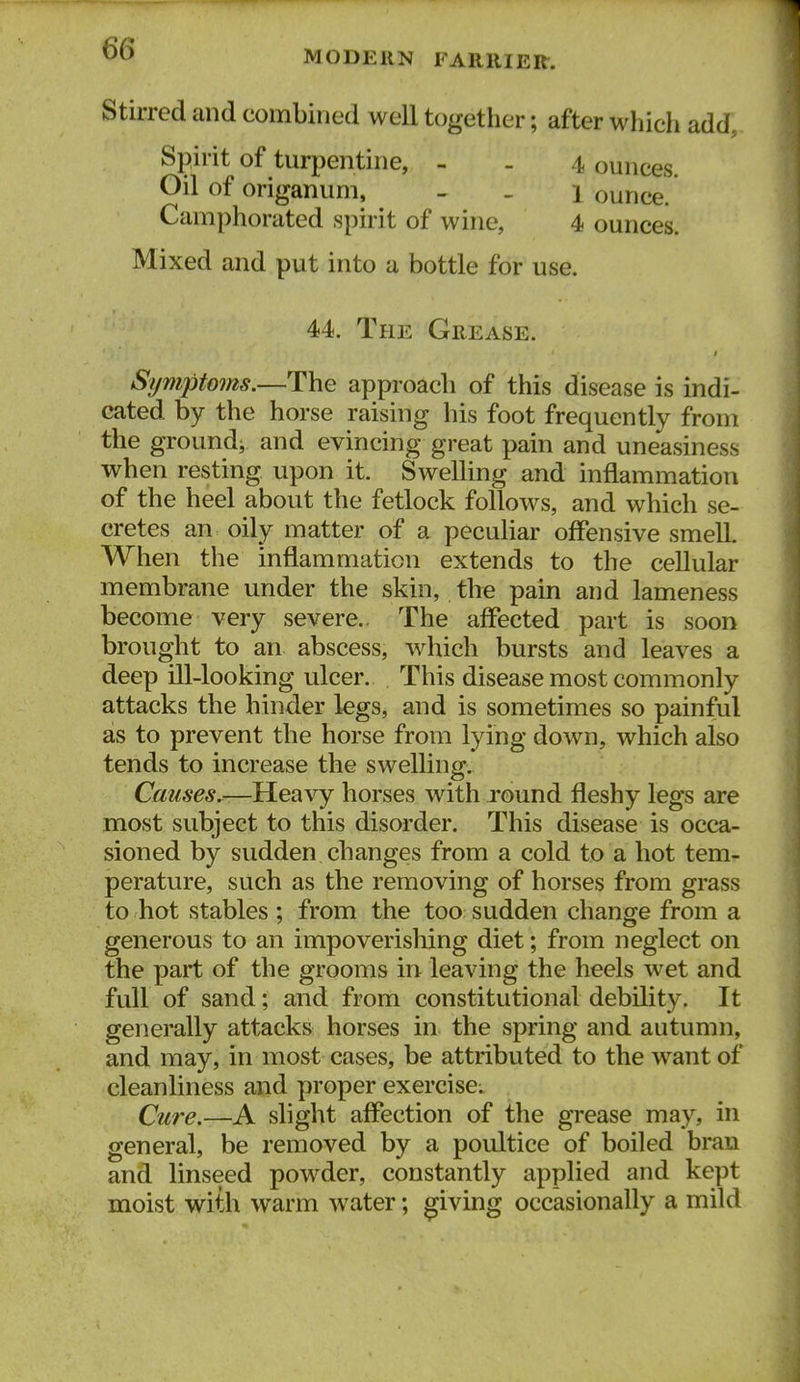 MODERN FARRIER. Stirred and combined well together; after which add. Spirit of turpentine, - . 4 ounces. Oil of origanum, _ . 1 ounce. Camphorated spirit of wine, 4 ounces. Mixed and put into a bottle for use. 44. The Grease. Symptoms.—The approach of this disease is indi- cated by the horse raising his foot frequently from the ground^ and evincing great pain and uneasiness when resting upon it. Swelling and inflammation of the heel about the fetlock follows, and which se- cretes an oily matter of a peculiar offensive smell. When the inflammation extends to the cellular membrane under the skin, the pain and lameness become very severe.. The affected part is soon brought to an abscess, which bursts and leaves a deep ill-looking ulcer. This disease most commonly attacks the hinder legs, and is sometimes so painful as to prevent the horse from lying down, which also tends to increase the swelling. Heavy horses with round fleshy legs are most subject to this disorder. This disease is occa- sioned by sudden changes from a cold to a hot tem- perature, such as the removing of horses from grass to hot stables ; from the too sudden change from a generous to an impoverishing diet; from neglect on the part of the grooms in leaving the heels wet and full of sand; and from constitutional debility. It generally attacks horses in the spring and autumn, and may, in most cases, be attributed to the want of cleanliness and proper exercise; Cu7'e.—A slight aff*ection of the grease may, in general, be removed by a poultice of boiled bran and linseed powder, constantly applied and kept moist with warm water; giving occasionally a mild