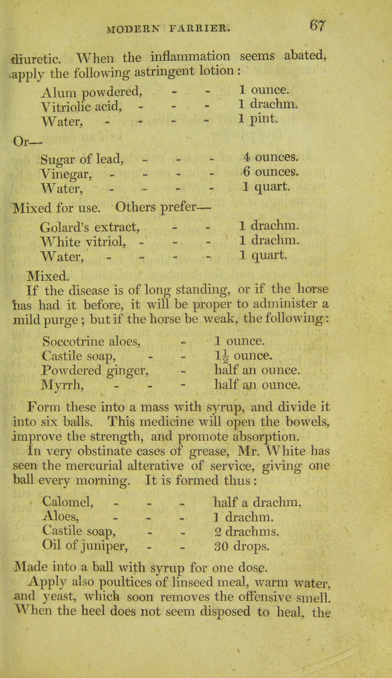 diuretic. When the inflammation seems abated, iapply the following astringent lotion : Alum powdered, - - 1 ounce. Vitriolic acid, - - - 1 drachm. Water, - - - - 1 pint. Or— Sugar of lead, - - - 4 ounces. Vinegar, - - - - 6 ounces. Water, ----- 1 quart. Mixed for use. Others prefer— Golard's extract, - - 1 drachm. White vitriol, - - - 1 drachm. Water, - - - - 1 quart. Mixed. If the disease is of long standing, or if the horse has had it before, it will be proper to administer a mild purge; but if the horse be weak, the following: Soccotrine aloes, - 1 ounce. Castile soap, - - 1^ ounce. Powdered ginger, - half an ounce. Myrrh, - - - half an ounce. Form these into a mass with syrup, and divide it into six balls. This medicine will open the bowels, improve the strength, and promote absorption. In very obstinate cases of grease, Mr. White has seen the mercurial alterative of service, giving one ball every morning. It is formed thus : Calomel, - - - half a drachm. Aloes, - - _ 1 drachm. Castile soap, - - 2 drachms. Oil of juniper, _ - 30 drops. Made into a ball with syrup for one dose. Apply also poultices of linseed meal, warm water, and yeast, which soon removes the offensive smell. When the heel does not seem disposed to heal, the
