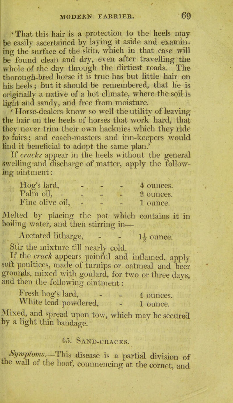 * That this hair is a protection to the heels may- be easily ascertained by laying it aside and examin- ing the surface of the skin, which in that case will be found clean and dry, even after travelling the whole of the day through the dirtiest roads. The thorough-bred horse it is true has but little hair on his heels; but it should be remembered, that he is originally a native of a hot climate, where the soil is light and sandy, and free from moisture. * Horse-dealers know so well the utility of leaving the hair on the heels of horses that work hard, that they never trim their own hacknies which they ride ,to fairs; and coach-masters and inn-keepers would find it beneficial to adopt the same plan.' If cracks appear in the heels without the general svv elling-and discharge of matter, apply the follow- ing ointment: Hog's lard, _ _ _ 4 ounces. Palm oil, - - - _ 2 ounces. Fine olive oil, _ - _ l ounce. Melted by placing the pot which contains it in boiling water, and then stirring in— Aeetated litharge, - - 1^ ounce. Stir the mixture till nearly cold. If the crack appears painful and inflamed, apply soft poultices, made of turnips or oatmeal and beer grounds, mixed with goulard, for two or three days, and then the following ointment: Fresh hog's lard, . - 4 ounces. White lead powdered, - 1 ounce. Mixed, and spread upon tow, which may be secured by a light thin bandage. 45. Sano-cracks. Sy7nptoms.~'\:\ih disease is a partial division of the wall of the lioof, commencing at the cornet, and