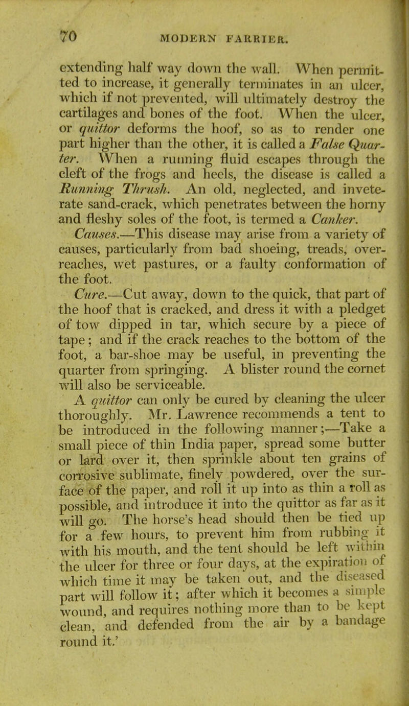 extending lialf way down the wall. When permiU ted to increase, it generally terminates in an ulcer, which if not prevented, will ultimately destroy the cartilages and bones of the foot. When the ulcer, or qiiittor deforms the hoof, so as to render one part higher than the other, it is called a Fahe Quar- ter. When a ruiming fluid escapes through the cleft of the frogs and heels, the disease is called a Rimnhig Thrush. An old, neglected, and invete- rate sand-crack, which penetrates between the horny and fleshy soles of the foot, is termed a Canker. Causes.—This disease may arise from a variety of causes, particularly from bad shoeing, treads, over- reaches, wet pastures, or a faulty conformation of the foot. Ctire.—Cut away, down to the quick, that part of the hoof that is cracked, and dress it with a pledget of tow dipped in tar, which secure by a piece of tape; and if the crack reaches to the bottom of the foot, a bar-shoe may be useful, in preventing the quarter from springing. A blister round the comet will also be serviceable, A qjiittor can only be cured by cleaning the ulcer thoroughly. Mr. Lawrence recommends a tent to be introduced in the following manner;—Take a small piece of thin India paper, spread some butter or lard over it, then sprinkle about ten grains of coiTosive sublimate, finely powdered, over the sur- face of the paper, and roll it up into as thin a roll as possible, and introduce it into the quittor as far as it will go. The horse's head should then be tied up for a' few hours, to prevent him from rubbing it with his mouth, and the tent should be left witiiin the idcer for three or four days, at the expiration of which time it may be taken'out, and the diseased part will follow it; after which it becomes a smi])le wound, and requires nothing more than to be kept clean, and defended from the air by a bandage round it.'