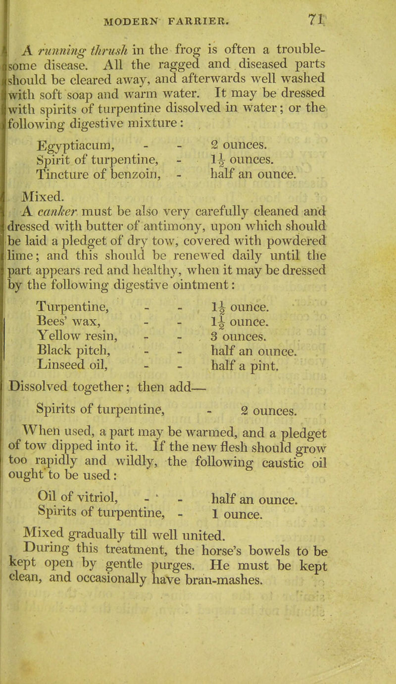 A running thrush in the frog is often a trouble- ome disease. All the ragged and , diseased parts should be cleared away, and afterwards well washed with soft soap and warm water. It may be dressed with spirits of turpentine dissolved in water; or the following digestive mixture: i Egyptiacum, _ _ 2 ounces. Spirit of turpentine, - 1^ ounces. Tincture of benzoin, - half an ounce. Mixed. A canker must be also very carefully cleaned and dressed with butter of antimony, upon which should be laid a pledget of dry tow, covered with powdered lime; and this should be renewed daily until the part appears red and healthy, when it may be dressed by the following digestive ointment: Turpentine, - _ li ounce. Bees' wax, _ _ li ounce. Yellow resin, - - 3 ounces. Black pitch, - - half an ounce. Linseed oil, - - half a pint. Dissolved together; then add— Spirits of turpentine, - 2 ounces. When used, a part may be warmed, and a pledget of tow dipped into it. If the new flesh should grow too rapidly and wildly, the following caustic oil ought' to be used: Oil of vitriol, - ' - half an ounce. Spirits of turpentine, - 1 ounce. Mixed gradually till well united. During this treatment, the horse's bowels to be kept open by gentle purges. He must be kept clean, and occasionally have bran-mashes.