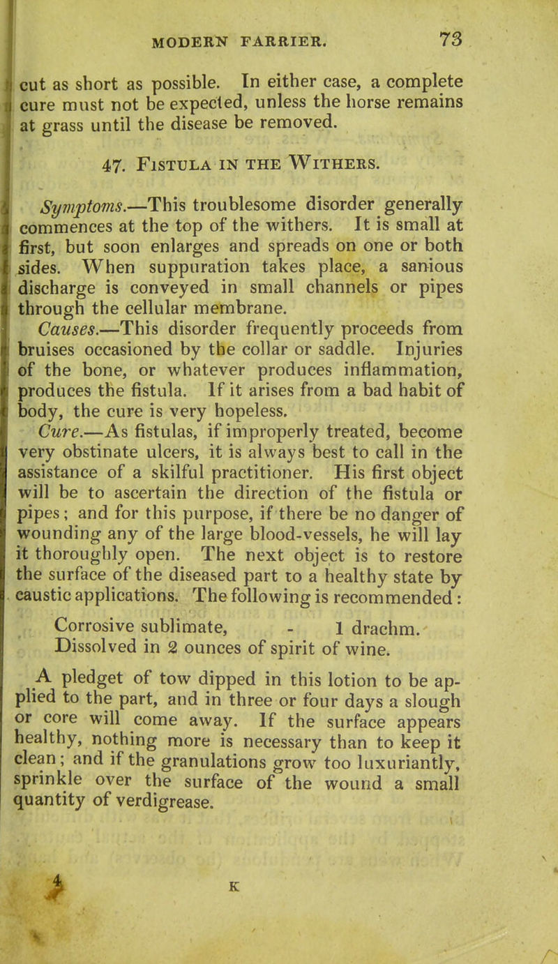 cut as short as possible. In either ease, a complete cure must not be expected, unless the horse remains at grass until the disease be removed. 47. Fistula IN the Withers. Syinptoms.—This troublesome disorder generally commences at the top of the withers. It is small at first, but soon enlarges and spreads on one or both sides. When suppuration takes place, a sanious discharge is conveyed in small channels or pipes through the cellular membrane. Causes.—This disorder frequently proceeds from bruises occasioned by the collar or saddle. Injuries of the bone, or whatever produces inflammation, produces the fistula. If it arises from a bad habit of body, the cure is very hopeless. Cure.—As fistulas, if improperly treated, become very obstinate ulcers, it is always best to call in the assistance of a skilful practitioner. His first object will be to ascertain the direction of the fistula or pipes; and for this purpose, if there be no danger of wounding any of the large blood-vessels, he will lay it thoroughly open. The next object is to restore the surface of the diseased part to a healthy state by caustic applications. The following is recommended: Corrosive sublimate, - 1 drachm. Dissolved in 2 ounces of spirit of wine. A pledget of tow dipped in this lotion to be ap- plied to the part, and in three or four days a slough or core will come away. If the surface appears healthy, nothing more is necessary than to keep it clean; and if the granulations grow too luxuriantly, sprinkle over the surface of the wound a small quantity of verdigrease. >