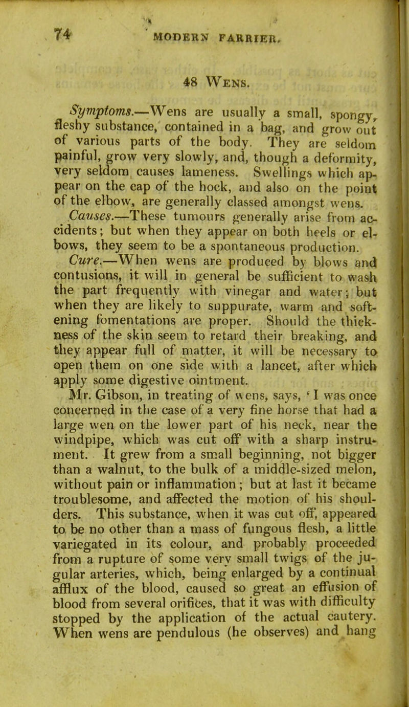 48 Wens. Symptoms.—Wens are usually a small, spongy^ fleshy substance, contained in a bag, and grow out of various parts of the body. They are seldom painful, grow very slowly, and, though a deformity, very seldom causes lameness. Swellings which ap- pear on the cap of the hock, and also on the point of the elbow, are generally classed amongst wens. Causes.—These tumours generally arise from ac- cidents; but when they appear on both heels or el- bows, they seem to be a spontaneous production. Cure.—When wens are produced by blows ami contusions, it will in general be sufficient to wash the part frequently with vinegar and water; but when they are likely to suppurate, warm and soft- ening fomentations are proper. Should the thick- ness of the skin seem to retard their breaking, and they appear full of matter, it will be necessary to open them on one side with a lancet, after which apply some digestive ointment. Mr. Gibson, in treating of w ens, says, *I was once concerned in the case of a very fine horse that had a large wen on the lower part of his neck, near the windpipe, which was cut off with a sharp instru^ ment. It grew from a small beginning, not bigger than a walnut, to the bulk of a middle-sized melon, without pain or inflammation ; but at last it became troublesome, and affected the motion of his shoul- ders. This substance, when it was cut off', appeared to be no other than a mass of fungous flesh, a little variegated in its colour, and probably proceeded from a rupture of some very small twigs of the ju- gular arteries, which, being enlarged by a continual afflux of the blood, caused so great an eff'usion of blood from several orifices, that it was with difficulty stopped by the application of the actual cautery. When wens are pendulous (he observes) and hang