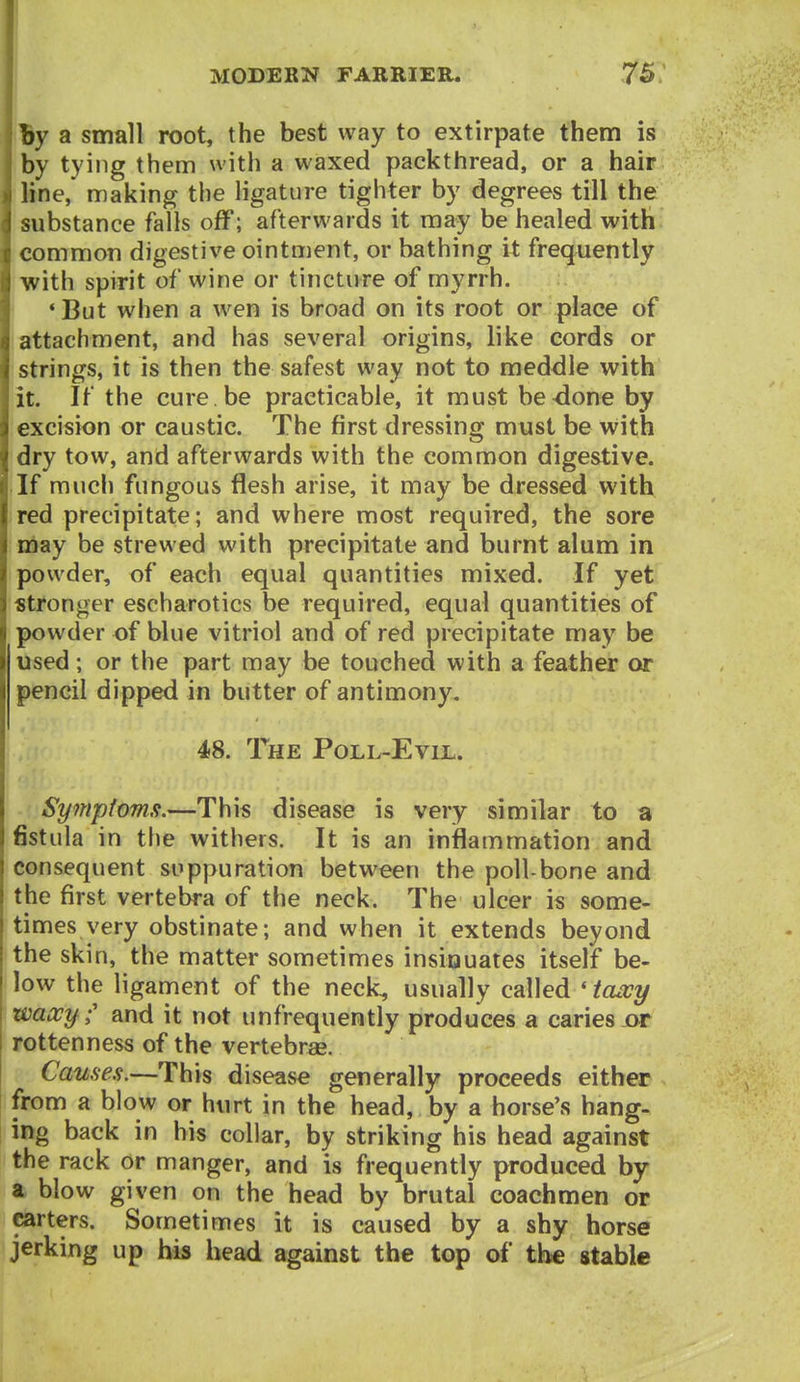 By a small root, the best way to extirpate them is by tying them with a waxed packthread, or a hair line, making the ligature tighter by degrees till the substance falls off; afterwards it may be healed with common digestive ointment, or bathing it frequently with spirit of wine or tincture of myrrh. 'But when a wen is broad on its root or place of attachment, and has several origins, like cords or strings, it is then the safest way not to meddle with it. If the cure be practicable, it must be done by excision or caustic. The first dressing must be with dry tow, and afterwards with the common digestive. If much fungous flesh arise, it may be dressed with red precipitate; and where most required, the sore may be strewed with precipitate and burnt alum in powder, of each equal quantities mixed. If yet stronger escharotics be required, equal quantities of powder of blue vitriol and of red precipitate may be used; or the part may be touched with a feather or pencil dipped in butter of antimony, 48. The Poll-Evel. Symptomfi.—This disease is very similar to a fistula in the withers. It is an inflammation and consequent suppuration between the poll-bone and the first vertebra of the neck. The ulcer is some- times very obstinate; and when it extends beyond the skin, the matter sometimes insiouates itself be- low the ligament of the neck, usually called 'tawy waxy C and it not unfrequently produces a caries or rottenness of the vertebrae. Causes.—This disease generally proceeds either from a blow or hurt in the head, by a horse's hang- ing back in his collar, by striking his head against the rack or manger, and is frequently produced by a blow given on the head by brutal coachmen or carters. Sometimes it is caused by a shy horse jerking up his head against the top of the stable