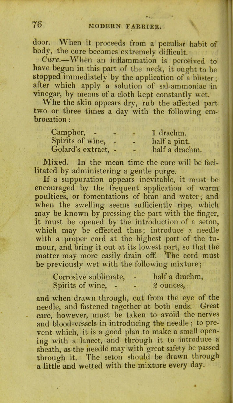 door. When it proceeds from a peculiar habit of body, the cure becomes extremely difficult. Cure.—When an inflammation is perceived to have begun in this part of the neck, it ought to be stopped immediately by the application of a blister; after which apply a solution of sal-ammoniac in vinegar, by means of a cloth kept constantly wet. Whe the skin appears dry, rub the affected part two or three times a day with the following em-* brocation: Camphor, - - _ l drachm. Spirits of wine, - - half a pint. Golard's extract, - - half a drachm. Mixed. In the mean time the cure will be faci- litated by administering a gentle purge. If a suppuration appears inevitable, it must be encouraged by the frequent application of warm poultices, or fomentations of bran and water; and when the swelling seems sufficiently ripe, which may be known by pressing the part with the finger, it must be opened by the introduction of a seton, which may be effected thus; introduce a needle with a proper cord at the highest part of the tu- mour, and bring it out at its lowest part, so that the matter may more easily drain off. The cord must be previously wet with the following mixture; Corrosive sublimate, - half a drachm, Spirits of wine, - - 2 ounces, and when drawn through, cut from the eye of the needle, and fastened together at both ends. Great care, however, must be taken to avoid the nerves and blood-vessels in introducing the needle ; to pre- vent which, it is a good plan to make a small open- ing with a lancet, and through it to introduce a sheath, as the needle may with great safety be passed through it. The seton should be drawn through a little and wetted with the mixture every day.