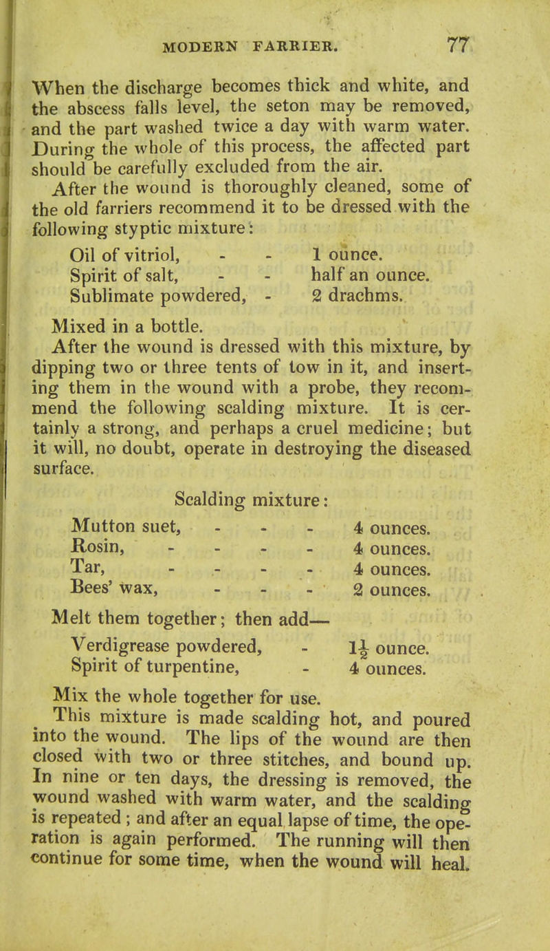 When the discharge becomes thick and white, and the abscess falls level, the seton may be removed, and the part washed twice a day with warm water. During the whole of this process, the affected part should be carefully excluded from the air. After the wound is thoroughly cleaned, some of the old farriers recommend it to be dressed with the following styptic mixture: Oil of vitriol, - - 1 ounce. Spirit of salt, - - half an ounce. Sublimate powdered, - 2 drachms. Mixed in a bottle. After the wound is dressed with this mixture, by dipping two or three tents of tow in it, and insert- ing them in the wound with a probe, they recom- mend the following scalding mixture. It is cer- tainly a strong, and perhaps a cruel medicine; but it will, no doubt, operate in destroying the diseased surface. Scalding mixture: Mutton suet, - Rosin, . - - - Tar, .... Bees' wax, ... Melt them together; then add— Verdigrease powdered, - li ounce. Spirit of turpentine, - 4 ounces. Mix the whole together for use. This mixture is made scalding hot, and poured into the wound. The lips of the wound are then closed with two or three stitches, and bound up. In nine or ten days, the dressing is removed, the wound washed with warm water, and the scalding is repeated ; and after an equal lapse of time, the ope- ration is again performed. The running will then continue for some time, when the wound will heal. 4 ounces. 4 ounces. 4 ounces. 2 ounces.