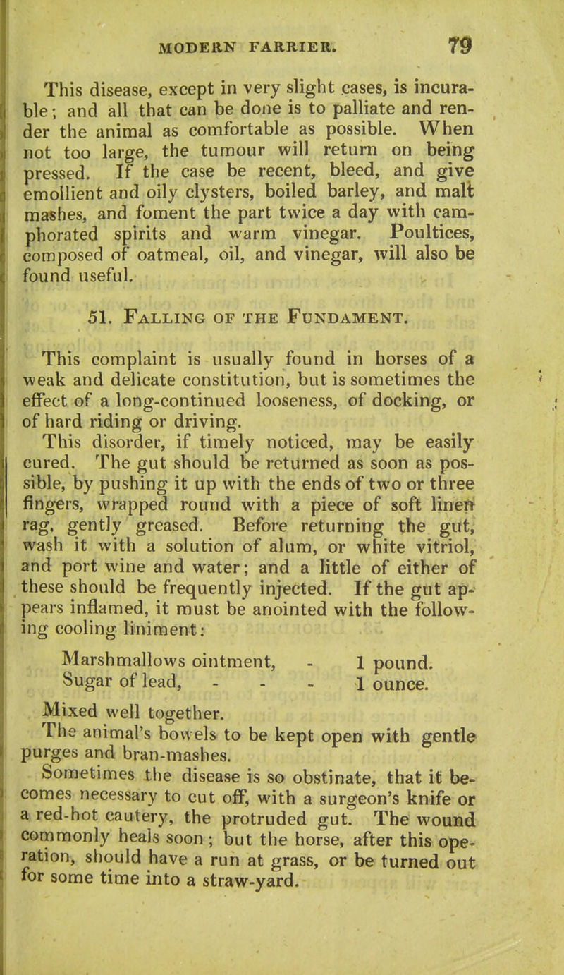 This disease, except in very slight cases, is incura- ble ; and all that can be done is to palliate and ren- der the animal as comfortable as possible. When not too large, the tumour will return on being pressed. If the case be recent, bleed, and give emollient and oily clysters, boiled barley, and malt mashes, and foment the part twice a day with cam- phorated spirits and warm vinegar. Poultices, composed of oatmeal, oil, and vinegar, will also be found useful. 51. Falling of the Fundament. This complaint is usually found in horses of a weak and delicate constitution, but is sometimes the effect of a long-continued looseness, of docking, or of hard riding or driving. This disorder, if timely noticed, may be easily cured. The gut should be returned as soon as pos- sible, by pushing it up with the ends of two or three fingers, wrapped round with a piece of soft linert rag, gently greased. Before returning the gut, wash it with a solution of alum, or white vitriol, and port wine and water; and a little of either of these should be frequently injected. If the gut ap- pears inflamed, it must be anointed with the follow- ing cooling liniment: Marshmallows ointment, - 1 pound. Sugar of lead, . . . ^ ounce. Mixed well together. The animal's bowels to be kept open with gentle purges and bran-mashes. Sometimes the disease is so obstinate, that it be- comes necessary to cut off, with a surgeon's knife or a red-hot cautery, the protruded gut. The wound commonly heals soon ; but the horse, after this ope- ration, should have a run at grass, or be turned out for some time into a straw-yard.