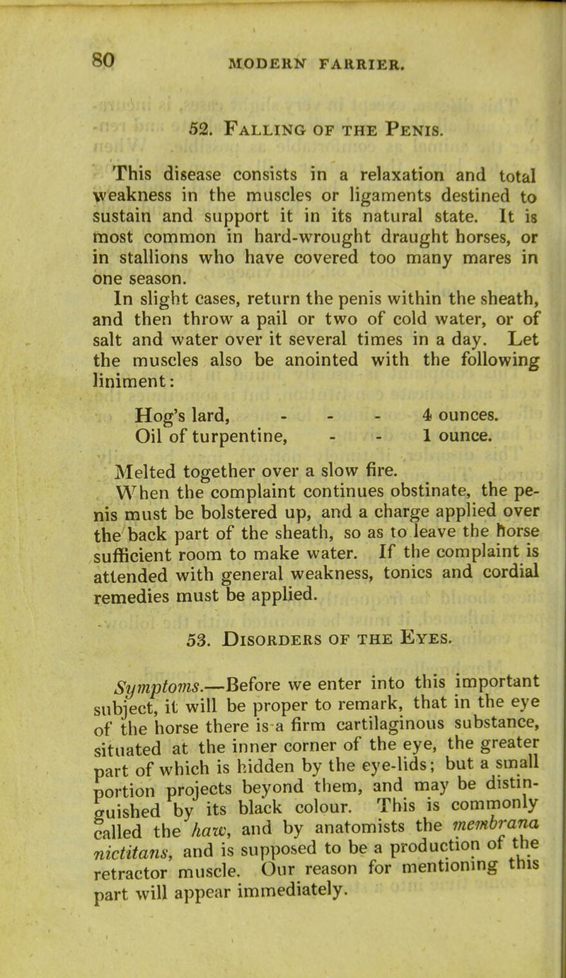 52. Falling of the Penis. This disease consists in a relaxation and total weakness in the muscles or ligaments destined to sustain and support it in its natural state. It is most common in hard-wrought draught horses, or in stallions who have covered too many mares in one season. In slight cases, return the penis within the vsheath, and then throw a pail or two of cold water, or of salt and water over it several times in a day. Let the muscles also be anointed with the following liniment: Hog's lard, . _ . 4 ounces. Oil of turpentine, - - 1 ounce. Melted together over a slow fire. , When the complaint continues obstinate, the pe- nis must be bolstered up, and a charge applied over the back part of the sheath, so as to leave the horse sufficient room to make water. If the complaint is attended with general weakness, tonics and cordial remedies must be applied. 53. Disorders of the Eyes. Symptoms.—Before we enter into this important subject, it will be proper to remark, that in the eye of the horse there is a firm cartilaginous substance, situated at the inner corner of the eye, the greater part of which is hidden by the eye-lids; but a small portion projects beyond them, and may be distin- ffuished by its black colour. This is commonly called the haw, and by anatomists the membrana niditans, and is supposed to be a production ot the retractor muscle. Our reason for mentionmg this part will appear immediately.