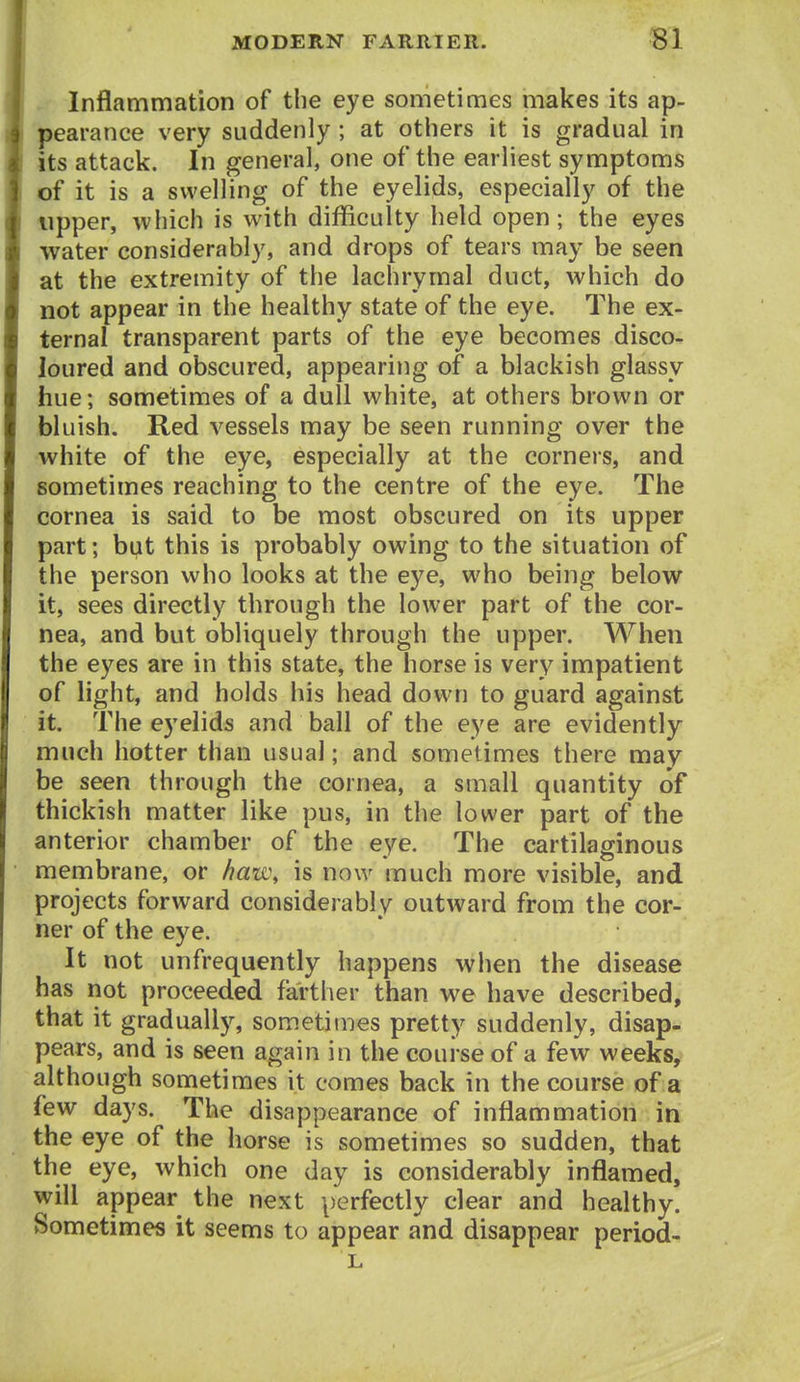 Inflammation of the eye sometimes makes its ap- pearance very suddenly ; at otliers it is gradual in its attack. In general, one of the earliest symptoms of it is a swelling of the eyelids, especially of the tipper, which is with difficulty held open; the eyes water considerably, and drops of tears may be seen at the extremity of the lachrymal duct, which do not appear in the healthy state of the eye. The ex- ternal transparent parts of the eye becomes disco- loured and obscured, appearing of a blackish glassy hue; sometimes of a dull white, at others brown or bluish. Red vessels may be seen running over the white of the eye, especially at the corners, and sometimes reaching to the centre of the eye. The cornea is said to be most obscured on its upper part; but this is probably owing to the situation of the person who looks at the eye, who being below it, sees directly through the lower part of the cor- nea, and but obliquely through the upper. When the eyes are in this state, the horse is very impatient of light, and holds his head down to guard against it. The eyelids and ball of the eye are evidently much hotter than usual; and sometimes there may be seen through the cornea, a small quantity of thickish matter like pus, in the lower part of the anterior chamber of the eye. The cartilaginous membrane, or haw, is now much more visible, and projects forward considerably outward from the cor- ner of the eye. It not unfrequently happens when the disease has not proceeded farther than we have described, that it gradually, sometimes pretty suddenly, disap- pears, and is seen again in the course of a few weeks, although sometimes it comes back in the course of a few days. The disappearance of inflammation in the eye of the horse is sometimes so sudden, that the eye, which one day is considerably inflamed, will appear the next perfectly clear and healthy. Sometimes it seems to appear and disappear period-