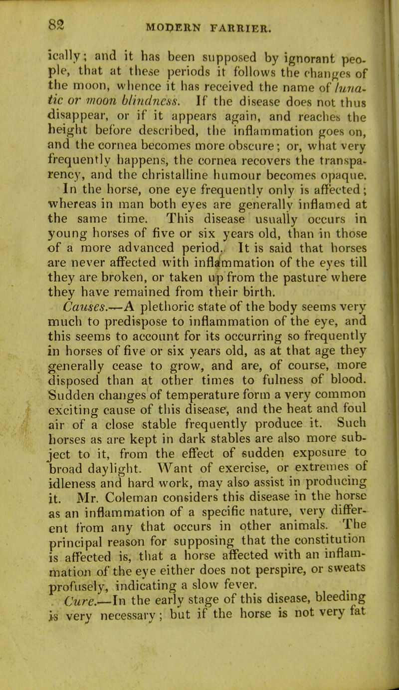 ically; and it has been supposed by ignorant peo- pie, that at these periods it follows the changes of the nnoon, whence it has received the name o{' hnia- tic or vioon blindness. If the disease does not thus disappear, or if it appears again, and reaches the height before described, the inflammation goes on, and the cornea becomes more obscure; or, what very frequently happens, the cornea recovers the transpa- rency, and the christalline humour becomes opaque. In the horse, one eye frequently only is affected; whereas in man both eyes are generally inflamed at the same time. This disease usually occurs in young horses of five or six years old, than in those of a more advanced period,. It is said that horses are never affected with infla'mmation of the eyes till they are broken, or taken up from the pasture where they have remained from their birth. Causes.-^A plethoric state of the body seems very much to predispose to inflammation of the eye, and this seems to account for its occurring so frequently in horses of five or six years old, as at that age they generally cease to grow, and are, of course, more disposed than at other times to fulness of blood. Sudden changes of temperature form a very common exciting cause of this disease, and the heat and foul air of a close stable frequently produce it. Such horses as are kept in dark stables are also more sub- ject to it, from the effect of sudden exposure to broad daylight. Want of exercise, or extremes of idleness and hard work, may also assist in producing it. Mr. Coleman considers' this disease in the horse as an inflammation of a specific nature, very differ- ent from any that occurs in other animals. The principal reason for supposing that the constitution is affected is, that a horse affected with an inflam- matioji of the eye either does not perspire, or sweats profusely, indicating a slow fever. Cure.—lv\ the early stage of this disease, bleedmg >s very necessary; but if the horse is not very fat