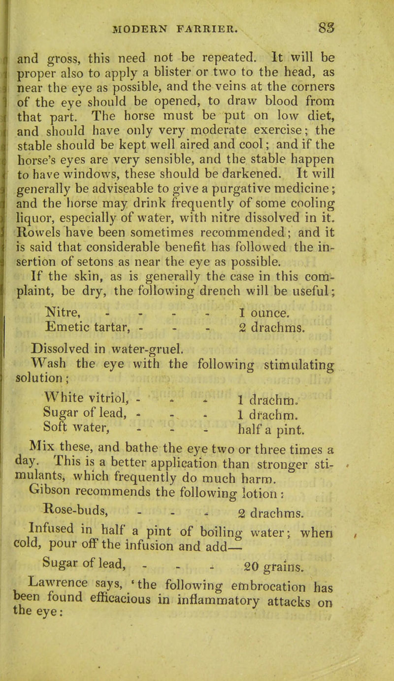 and gross, this need not be repeated. It will be proper also to apply a blister or two to the head, as near the eye as possible, and the veins at the corners of the eye should be opened, to draw blood from that part. The horse must be put on low diet, and should have only very moderate exercise; the stable should be kept well aired and cool; and if the horse's eyes are very sensible, and the stable happen to have windows, these should be darkened. It will generally be adviseable to give a purgative medicine; and the horse may drink frequently of some cooling liquor, especially of water, with nitre dissolved in it. Rowels have been sometimes recommended; and it is said that considerable benefit has followed the in- sertion of setons as near the eye as possible. If the skin, as is generally the case in this com- plaint, be dry, the following drench will be useful; INitre, I ounce. Emetic tartar, ... 2 drachms. Dissolved in water-gruel. Wash the eye with the following stimulating solution; White vitriol, . . . i drachm. Sugar of lead, - - - 1 drachm. Soft water, - . . half a pint. Mix^ these, and bathe the eye two or three times a day. This is a better application than stronger sti- • mulants^ which frequently do much harm. Gibson recommends the following lotion : Rose-buds, - - - 2 drachms. Infused in half a pint of boiling water- when cold, pour off the infusion and add— Sugar of lead, - . . 20 grains. Lawrence says, 'the following embrocation has been found efficacious in inflammatory attacks on the eye: