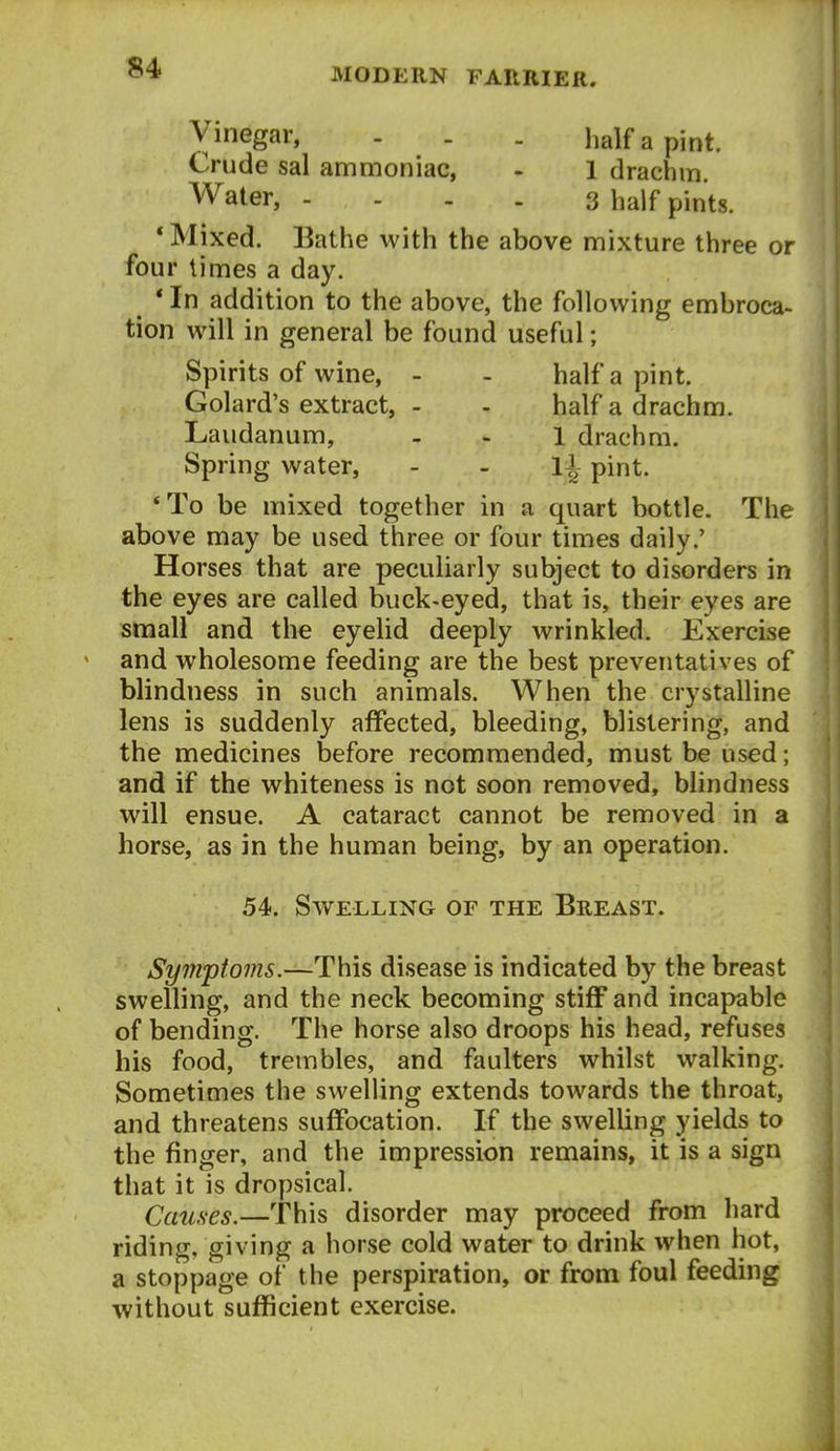 Vinegar, - . . half a pint. Crude sal ammoniac, - 1 drachm Water, - ... 3 half pints. * Mixed. Bathe with the above mixture three or four times a day. * In addition to the above, the following embroca- tion will in general be found useful; Spirits of wine, - - half a pint. Golard's extract, - - half a drachm. Laudanum, - - 1 drachm. Spring water, - - li pint. *To be mixed together in a quart bottle. The above may be used three or four times daily.' Horses that are peculiarly subject to disorders in the eyes are called buck-eyed, that is, their eyes are small and the eyelid deeply wrinkled. Exercise and wholesome feeding are the best preventatives of blindness in such animals. When the crystalline lens is suddenly affected, bleeding, blistering, and the medicines before recommended, must be used; and if the whiteness is not soon removed, blindness will ensue. A cataract cannot be removed in a horse, as in the human being, by an operation. 54. Swelling of the Breast. Symptoms.—This disease is indicated by the breast swelling, and the neck becoming stiff and incapable of bending. The horse also droops his head, refuses his food, trembles, and faulters whilst walking. Sometimes the swelling extends towards the throat, and threatens suffocation. If the swelling yields to the finger, and the impression remains, it is a sign that it is dropsical. Causes.—This disorder may proceed from hard riding, giving a horse cold water to drink when hot, a stoppage of the perspiration, or from foul feeding without sufficient exercise.