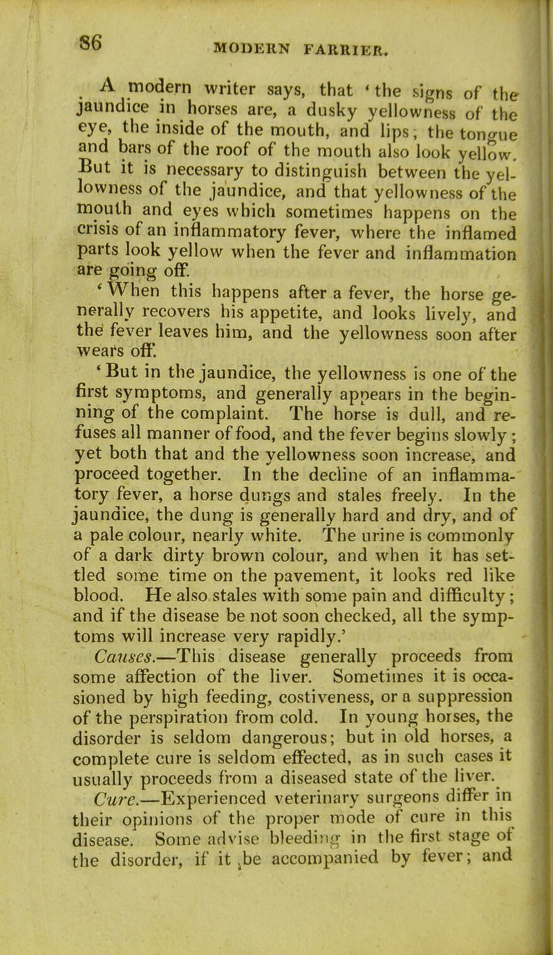 A modern writer says, that 'the signs of the jaundice in horses are, a dusky yellowness of the eye, the inside of the mouth, and lips, the tontrue and bars of the roof of the mouth also look yellmv. But it is necessary to distinguish between the yel- lowness of the jaundice, and'that yellowness of the mouth and eyes which sometimes happens on the crisis of an inflammatory fever, where the inflamed parts look yellow when the fever and inflammation are going off. * When this happens after a fever, the horse ge- nerally recovers his appetite, and looks lively, and the fever leaves him, and the yellowness soon after wears off. *But in the jaundice, the yellowness is one of the first symptoms, and generally appears in the begin- ning of the complaint The horse is dull, and re- fuses all manner of food, and the fever begins slowly; yet both that and the yellowness soon increase, and proceed together. In the decline of an inflamma- tory fever, a horse dungs and stales freely. In the jaundice, the dung is generally hard and dry, and of a pale colour, nearly white. The urine is commonly of a dark dirty brown colour, and when it has set- tled some time on the pavement, it looks red like blood. He also stales with some pain and difficulty; and if the disease be not soon checked, all the symp- toms will increase very rapidly.' Causes.—This disease generally proceeds from some affection of the liver. Sometimes it is occa- sioned by high feeding, costiveness, or a suppression of the perspiration from cold. In young horses, the disorder is seldom dangerous; but in old horses, a complete cure is seldom effected, as in such cases it usually proceeds from a diseased state of the liver. Cure.—Experienced veterinary surgeons differ in their opinions of the proper mode of cure in this disease. Some advise bleediju^ in the first stage of the disorder, if it ^be accompanied by fever; and