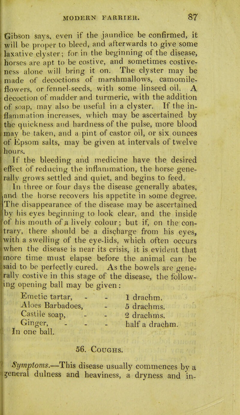 I Gibson says, even if the jaundice be confirmed, it will be proper to bleed, and afterwards to give some laxative clyster; for in the beginning of the disease, horses are apt to be costive, and sometimes costive- ness alone will bring it on. The clyster may be made of decoctions of marshmallows, camomile- flowers, or fennel-seeds, with some linseed oil. A decoction of madder and turmeric, with the addition of soap, may also be useful in a clyster. If the in- flammation increases, which may be ascertained by the quickness and hardness of the pulse, more blood may be taken, and a pint of castor oil, or six ounces of Epsom salts, may be given at intervals of twelve hours. If the bleeding and medicine have the desired effect of reducing the inflammation, the horse gene- rally grows settled and quiet, and begins to feed. In three or four days the disease generally abates, and the horse recovers his appetite in some degree. The disappearance of the disease may be ascertained by his eyes beginning to look clear, and the inside of his mouth of a lively colour; but if, on the con- trary, there should be a discharge from his eyes, with a swelling of the eye-lids, which often occurs when the disease is near its crisis, it is evident that more time must elapse before the animal can be said to be perfectly cured. As the bowels are gene- rally costive in this stage of the disease, the follow- ing opening ball may be given; Emetic tartar, - - 1 drachm. Aloes Barbadoes, - 5 drachms. I Castile soap, - - 2 drachms. Ginger, . . . half a drachm. In one ball. 56. Coughs. Symptoms.—This disease usually commences by a general dulness and heaviness, a dryness and in- !