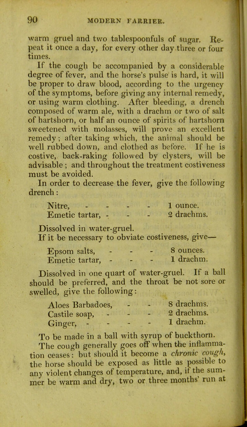 warm gruel and two tablespoonfuls of sugar. Re- peat it once a day, for every other day three or four times. If the cough be accompanied by a considerable degree of fever, and the horse's pulse is hard, it will be proper to draw blood, according to the urgency of the symptoms, before giving any internal remedy, or using warm clothing. After bleeding, a drench composed of warm ale, with a drachm or two of salt of hartshorn, or half an ounce of spirits of hartshorn sweetened with molasses, will prove an excellent remedy; after taking which, the animal should be well rubbed down, and clothed as before. If he is costive, back-raking followed by clysters, will be advisable ; and throughout the treatment costiveness must be avoided. In order to decrease the fever, give the following drench: Nitre, 1 ounce. Emetic tartar, - - - 2 drachms. Dissolved in water-gruel. If it be necessary to obviate costiveness, give— Epsom salts, ... 8 ounces. Emetic tartar, ... 1 drachm. Dissolved in one quart of water-gruel. If a ball should be preferred, and the throat be not sore or swelled, give the following: Aloes Barbadoes, - - 8 drachms. Castile soap, , - - 2 drachms. Ginger, - - - - 1 drachm. To be made in a ball with syrup of buckthorn. The coui^h generally goes off when the inflamma- tion ceasesT but should it become a chronic coughs the horse should be exposed as little as possible to any violent changes of temperature, and, if the sum- mer be warm and dry, two or three months' run at