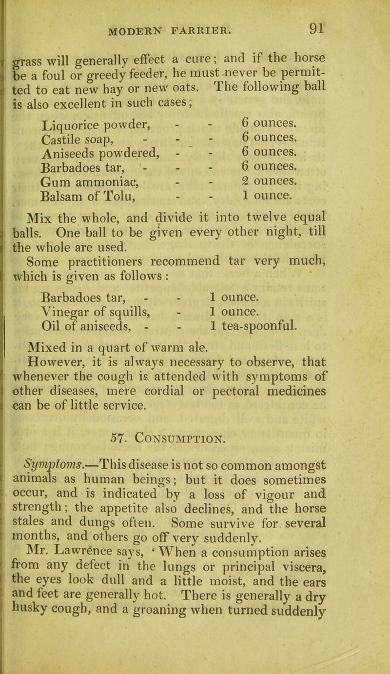 grass will generally effect a cure; and if the horse be a foul or greedy feeder, he must never be permit- ted to eat new hay or new oats. The following ball is also excellent in such cases; Liquorice powder, - - 6 ounces. Castile soap, . - - 6 ounces. Aniseeds powdered, - ~ - 6 ounces. Barbadoes tar, - - - 6 ounces. Gum ammoniac, - - 2 ounces. Balsam of Tolu, - - 1 ounce. Mix the whole, and divide it into twelve equal balls. One ball to be given every other night, till the whole are used. Some practitioners recommend tar very much, which is given as follows : Barbadoes tar, - - 1 ounce. Vinegar of squills, - 1 ounce. Oil of aniseeds, - - 1 tea-spoonful. Mixed in a quart of warm ale. However, it is always necessary to observe, that whenever the cough is attended with symptoms of other diseases, mere cordial or pectoral medicines can be of little service. 57. Consumption. Symptoms.—This disease is not so common amongst animals as human beings; but it does sometimes occur, and is indicated by a loss of vigour and strength; the appetite also dechnes, and the horse stales and dungs often. Some survive for several months, and others go off very suddenly. Mr. Lawrence says, ' When a consumption arises from any defect in the lungs or principal viscera, the eyes look dull and a little moist, and the ears and feet are generally hot. There is generally a dry husky cough, and a groaning when turned suddenly