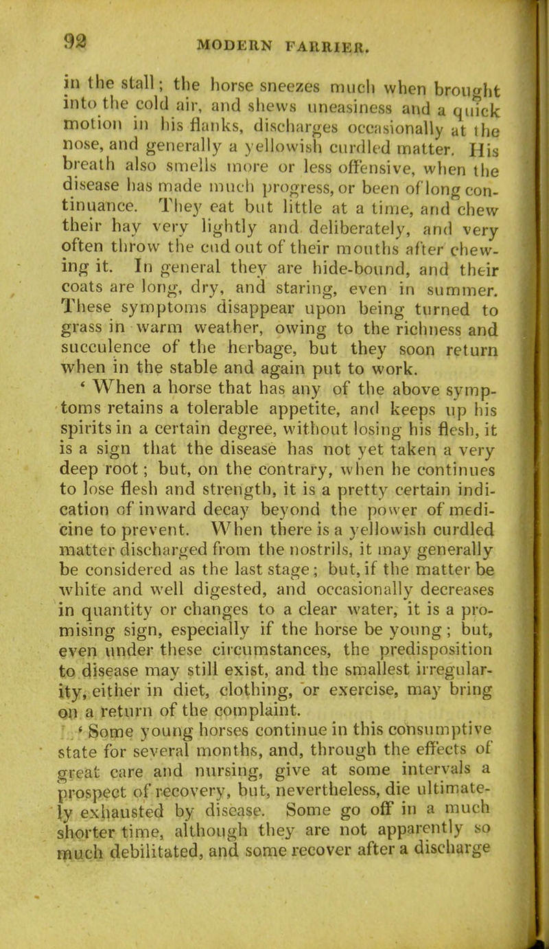 93 in the stall; the horse sneezes much when brought into the cold air, and shews uneasiness and a quick motion in his flanks, discharges occasionally at the nose, and generally a yellowish curdled matter. His breath also smells more or less offensive, when the disease lias made much progress, or been of'long con- tinuance. They eat but little at a time, and chew their hay very lightly and deliberately, and very often throw the cud out of their mouths after chew- ing it. In general they are hide-bound, and their coats are long, dry, and staring, even in summer. These symptoms disappear upon being turned to grass in warm weather, owing to the richness and succulence of the herbage, but they soon return when in the stable and again put to work. * When a horse that has any of the above symp- toms retains a tolerable appetite, and keeps up his spirits in a certain degree, without losing his flesh, it is a sign that the disease has not yet taken a very deep root; but, on the contrary, when he continues to lose flesh and strength, it is a pretty certain indi- cation of inward decay beyond the power of medi- cine to prevent. When there is a yellowish curdled matter discharged from the nostrils, it may generally be considered as the last stage; but,if the matter be white and well digested, and occasionally decreases in quantity or changes to a clear water, it is a pro- mising sign, especially if the horse be young; but, even under these circumstances, the predisposition to disease may still exist, and the smallest irregular- ity, either in diet, clothing, or exercise, may bring on a return of the complaint. ' Some young horses continue in this consumptive state for several months, and, through the effects of great care and nursing, give at some intervals a prospect of recovery, but, nevertheless, die ultimate- ly exhausted by disease. Some go off* in a much shorter time, although they are not apparently so much debilitated, and some recover after a discharge