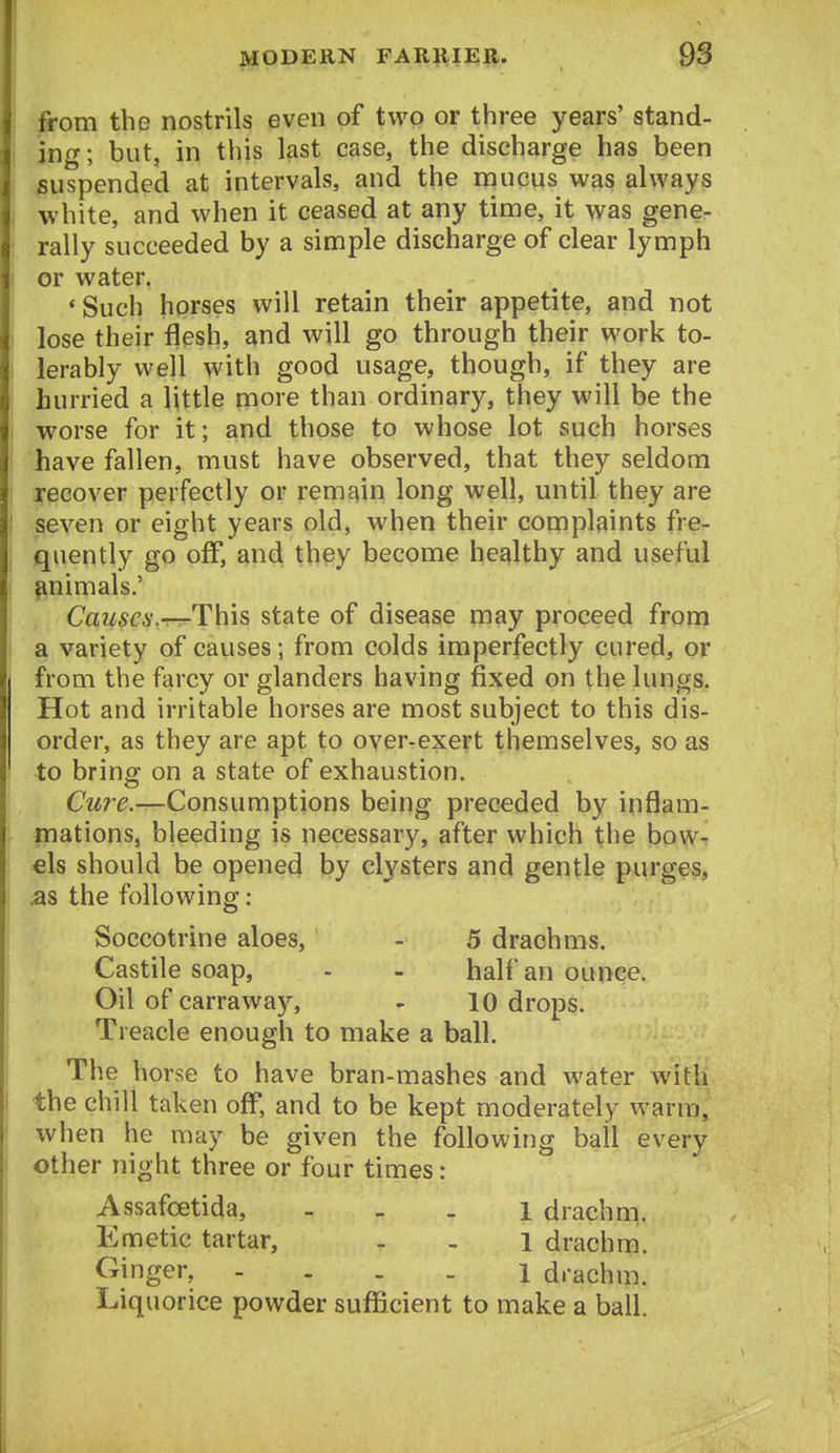 from the nostrils even of two or three years' stand- ing; but, in this last case, the discharge has been suspended at intervals, and the mucus was always white, and when it ceased at any time, it was gene- rally succeeded by a simple discharge of clear lymph or water. 'Such horses will retain their appetite, and not lose their flesh, and will go through their work to- lerably well with good usage, though, if they are hurried a little more than ordinary, they will be the worse for it; and those to whose lot such horses have fallen, must have observed, that they seldom recover perfectly or remain long well, until they are seven or eight years old, when their complaints fre- quently gp off, and they become healthy and useful ^nimals.' Causes.—This state of disease may proceed from a variety of causes; from colds imperfectly cured, or from the farcy or glanders having fixed on the lungs. Hot and irritable horses are most subject to this dis- order, as they are apt to over-exert themselves, so as to bring on a state of exhaustion. Cu?^e.—Consumptions being preceded by inflam- mations, bleeding is necessary, after which the bow- els should be opened by clysters and gentle purges, .as the following : Soccotrine aloes, - 5 drachms. Castile soap, - - half an ounce. Oil of carraway, - 10 drops. Treacle enough to make a ball. The horse to have bran-mashes and water with the chill taken off*, and to be kept moderately warm, when he may be given the following ball every other night three or four times : Assafoetida, - - _ i drachm. Emetic tartar, . - 1 drachm. Ginger, - . . . i drachm. Liquorice powder sufficient to make a ball.
