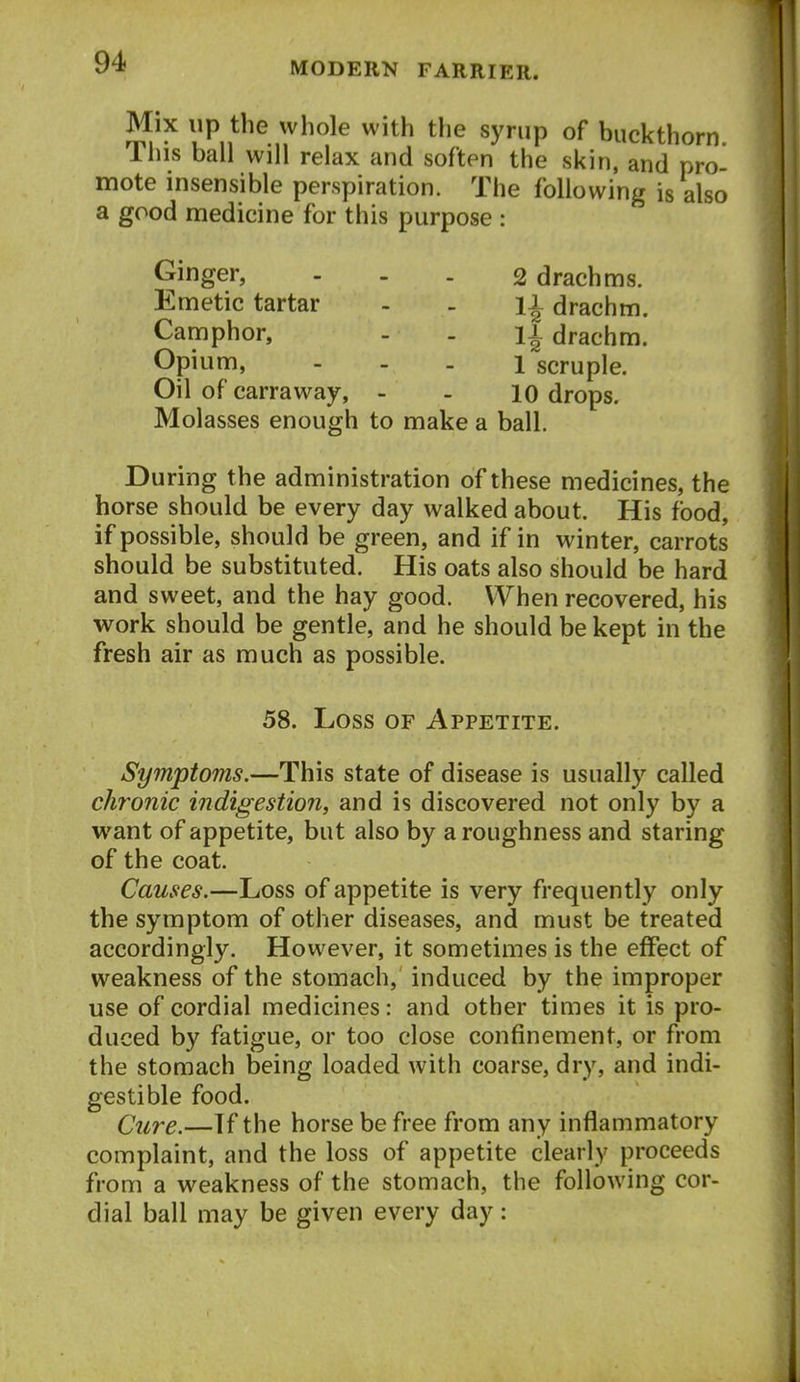 Mix up the whole with the syriip of buckthorn This ball will relax and soften the skin, and pro^ mote insensible perspiration. The following is also a good medicine for this purpose : Ginger, - - - 2 drachms. Emetic tartar - - li drachm. Camphor, - . ix drachm. Opium, . _ . 1 scruple. Oil of carraway, - - 10 drops. Molasses enough to make a ball. During the administration of these medicines, the horse should be every day walked about. His food, if possible, should be green, and if in winter, carrots should be substituted. His oats also should be hard and sweet, and the hay good. When recovered, his work should be gentle, and he should be kept in the fresh air as much as possible. 58. Loss OF Appetite. Symptoms.—This state of disease is usually called chronic indigestio7i, and is discovered not only by a want of appetite, but also by a roughness and staring of the coat. Causes.—Loss of appetite is very frequently only the symptom of other diseases, and must be treated accordingly. However, it sometimes is the effect of weakness of the stomach, induced by the improper use of cordial medicines: and other times it is pro- duced by fatigue, or too close confinement, or from the stomach being loaded with coarse, dry, and indi- gestible food. Cure.—Tf the horse be free from any inflammatory complaint, and the loss of appetite clearly proceeds from a weakness of the stomach, the following cor- dial ball may be given every day: