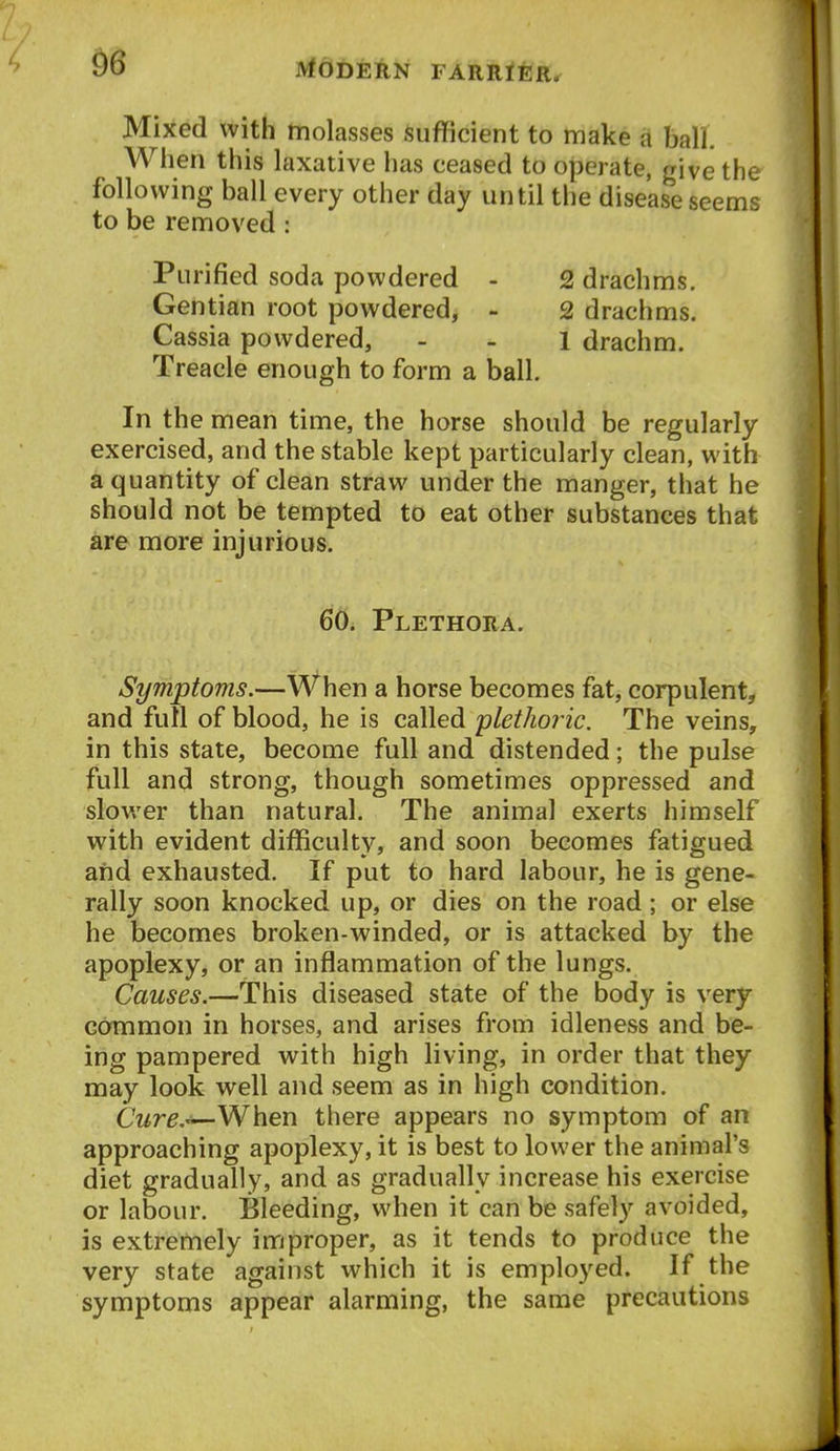 Mixed with molasses sufficient to make a ball. When this laxative has ceased to operate, give the following ball every other day until the disease seems to be removed : Purified soda powdered - 2 drachms. Gentian root powdered, - 2 drachms. Cassia powdered, - . i drachm. Treacle enough to form a ball. In the mean time, the horse should be regularly exercised, and the stable kept particularly clean, with a quantity of clean straw under the manger, that he should not be tempted to eat other substances that are more injurious. 60. Plethora. Symptoms.—When a horse becomes fat, corpulent, and full of blood, he is called plethoric. The veins, in this state, become full and distended; the pulse full and strong, though sometimes oppressed and slower than natural. The animal exerts himself with evident difficulty, and soon becomes fatigued and exhausted. If put to hard labour, he is gene- rally soon knocked up, or dies on the road; or else he becomes broken-winded, or is attacked by the apoplexy, or an inflammation of the lungs. Causes.—This diseased state of the body is very common in horses, and arises from idleness and be- ing pampered with high living, in order that they may look well and seem as in high condition. Cure.^When there appears no symptom of an approaching apoplexy, it is best to lower the animal's diet gradually, and as gradually increase his exercise or labour. Bleeding, when it can be safely avoided, is extremely improper, as it tends to produce the very state against which it is employed. If the symptoms appear alarming, the same precautions