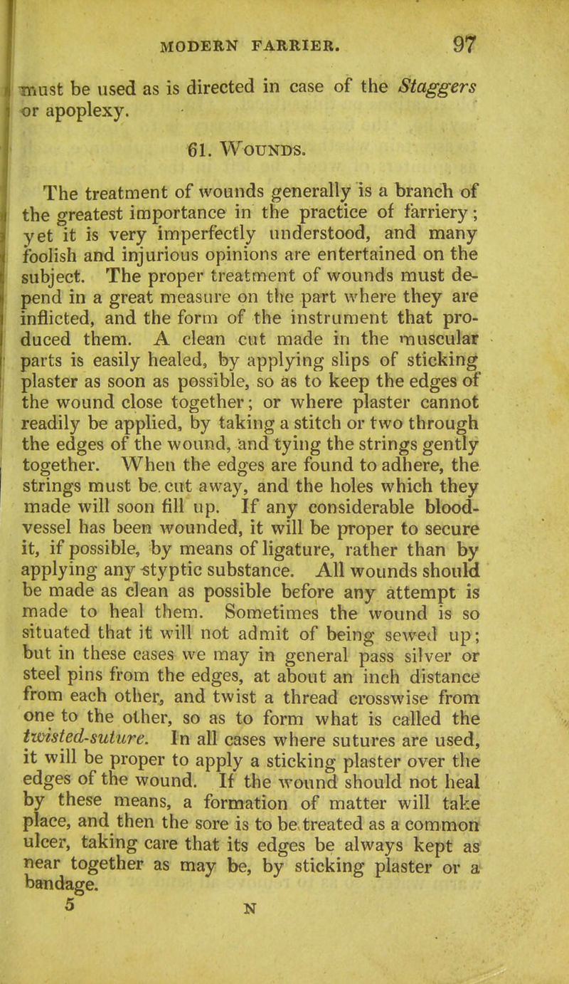 must be used as is directed in case of the Staggers or apoplexy. 61. Wounds. The treatment of wounds generally is a branch of the greatest importance in the practice of farriery; yet it is very imperfectly understood, and many foolish and injurious opinions are entertained on the subject. The proper treatment of wounds must de- pend in a great measure on the part where they are inflicted, and the form of the instrument that pro- duced them. A clean cut made in the muscular parts is easily healed, by applying slips of sticking plaster as soon as possible, so as to keep the edges of the wound close together; or where plaster cannot readily be applied, by taking a stitch or two through the edges of the wound, and tying the strings gently together. When the edges are found to adhere, the strings must be. cut away, and the holes which they made will soon fill up. If any considerable blood- vessel has been wounded, it will be proper to secure it, if possible, by means of ligature, rather than by applying any «typtic substance. All wounds should be made as clean as possible before any attempt is made to heal them. Sometimes the wound is so situated that it will not admit of being sewed up; but in these cases we may in general pass silver or steel pins from the edges, at about an inch distance from each other, and twist a thread crosswise from one to the other, so as to form what is called the twisted-suture. In all cases where sutures are used, it will be proper to apply a sticking plaster over the edges of the wound. If the wound should not heal by these means, a formation of matter will take place, and then the sore is to be treated as a common ulcer, taking care that its edges be always kept as near together as may be, by sticking plaster or a bandage. 5 N