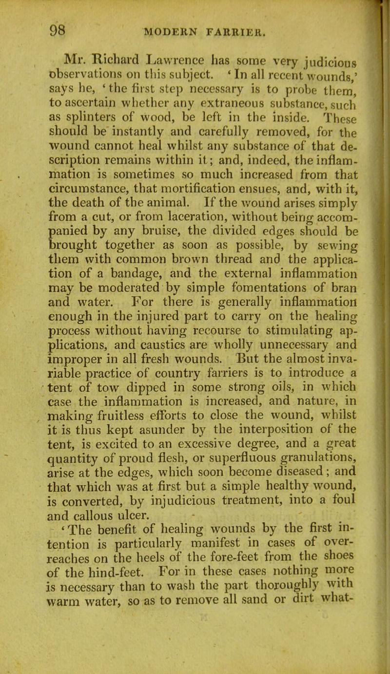 Mr. Richard I jawrence has some very judicious observations on this subject. * In all recent wounds,' says he, ' the first step necessary is to probe them, to ascertain whether any extraneous substance, such as splinters of wood, be left in the inside. These should be instantly and carefully removed, for the wound cannot heal whilst any substance of that de- scription remains within it; and, indeed, the inflam- mation is sometimes so much increased from that circumstance, that mortification ensues, and, with it, the death of the animal. If the v.^ound arises simply from a cut, or from laceration, without being accom- panied by any bruise, the divided edges should be brought together as soon as possible, by sewing them with common brown thread and the applica- tion of a bandage, and the external inflammation may be moderated by simple fomentations of bran and water. For there is generally inflammation enough in the injured part to carry on the healing process without having recourse to stimulating ap- plications, and caustics are wholly unnecessary and improper in all fresh wounds. But the almost inva- riable practice of country farriers is to introduce a tent of tow dipped in some strong oils, in which case the inflammation is increased, and nature, in making fruitless eiforts to close the wound, whilst it is thus kept asunder by the interposition of the tent, is excited to an excessive degree, and a great quantity of proud flesh, or superfluous granulations, arise at the edges, which soon become diseased; and that which was at first but a simple healthy wound, is converted, by injudicious treatment, into a foul and callous ulcer. ' The benefit of healing wounds by the first in- tention is particularly manifest in cases of over- reaches on the heels of the fore-feet from the shoes of the hind-feet. For in these cases nothing more is necessary than to wash the part thoroughly with warm water, so as to remove all sand or dirt what-