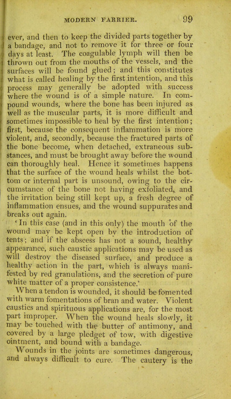 ever, and then to keep the divided parts together by a bandage, and not to remove it for three or four days at least. The coagulable lynnph will then be thrown out from the mouths of the vessels, and the surfaces will be found glued; and this constitutes what is called healing by the first intention, and this process may generally be adopted with success where the wound is of a simple nature. In com- pound wounds, where the bone has been injured as well as the muscular parts, it is more difficult and sometimes impossible to heal by the first intention; first, because the consequent inflammation is more violent, and, secondly, because the fractured parts of the bone become, when detached, extraneous sub- stances, and must be brought away before the wound can thoroughly heal. Hence it sometimes happens that the surface of the wound heals whilst the bot- tom or internal part is unsound, owing to the cir- cumstance of the bone not having exfoliated,, and the irritation being still kept up, a fresh degree of inflammation ensues, and the wound suppurates and breaks out again. * In this case (and in this only) the mouth of the wound may be kept open by* the introduction of tents; and if the abscess has not a sound, healthy- appearance, such caustic applications may be used as will destroy the diseased surface, and produce a healthy action in the part, which is always mani- fested by red granulations, and the secretion of pure white matter of a proper consistence.' When a tendon is wounded, it should be fomented with warm fomentations of bran and water. Violent caustics and spirituous applications are, for the most part improper. When the wound heals slowly, it may be touched with the butter of antimony, and covered by a large pledget of tow, with digestive ointment, and bound with a bandage. Wounds in the joints are sometimes dangerous, and always difficult to cure. The cautery is the