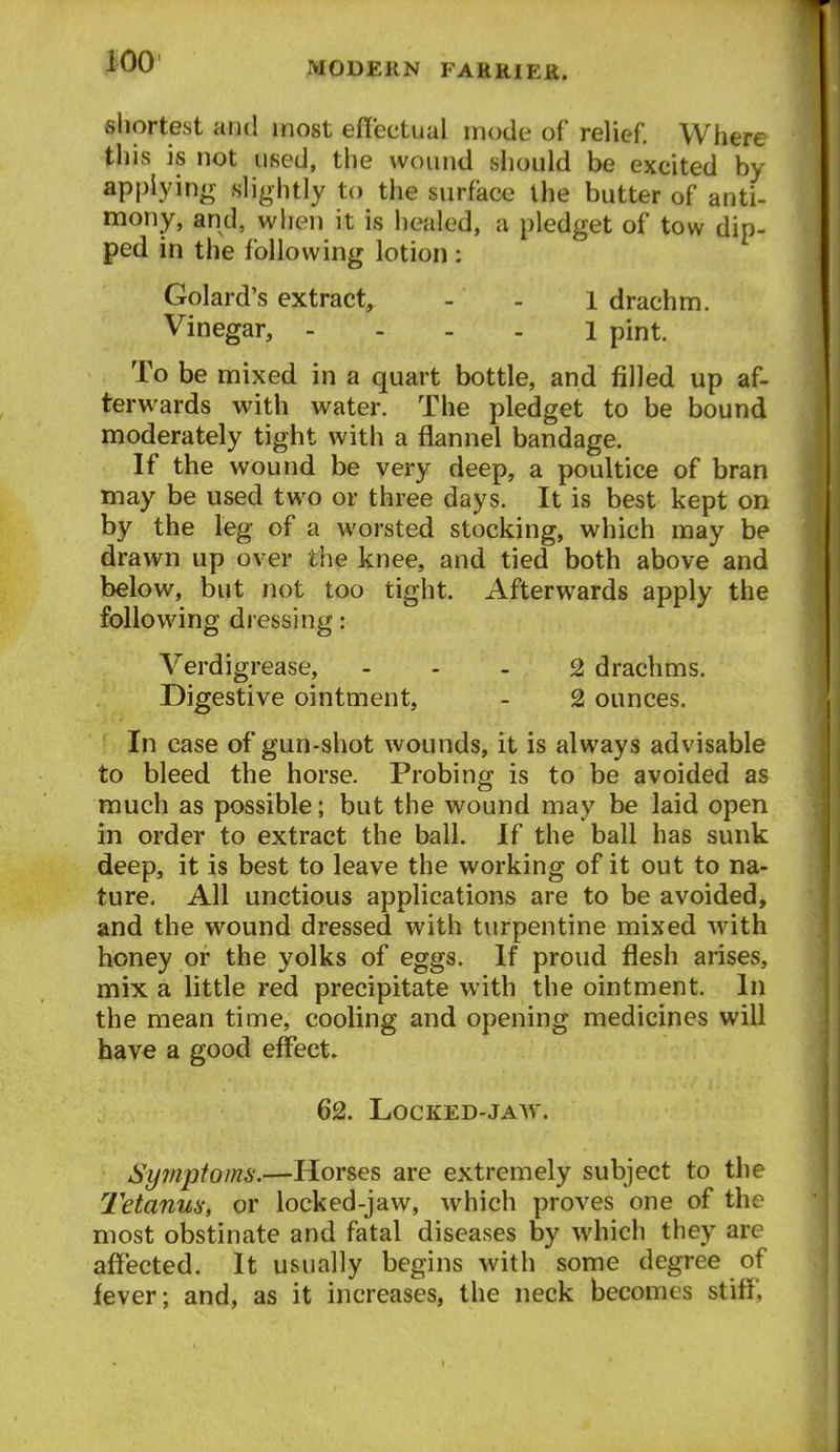 shortest and most efl'ectual mode of relief. Where this is not used, the wound should be excited by appiyinir slightly to the surface the butter of anti- mony, and, when it is healed, a pledget of tow dip- ped in the following lotion : Golard's extract, - - l drachm. Vinegar, - . . . i pint. To be mixed in a quart bottle, and filled up af- terwards with water. The pledget to be bound moderately tight with a flannel bandage. If the wound be very deep, a poultice of bran may be used two or three days. It is best kept on by the leg of a worsted stocking, which may be drawn up over the knee, and tied both above and below, but not too tight. Afterwards apply the following dressing: Verdigrease, - . . 2 drachms. Digestive ointment, - 2 ounces. In case of gun-shot wounds, it is always advisable to bleed the horse. Probing is to be avoided as much as possible; but the wound may be laid open in order to extract the ball. If the ball has sunk deep, it is best to leave the working of it out to na- ture. All unctious applications are to be avoided, and the wound dressed with turpentine mixed with honey or the yolks of eggs. If proud flesh arises, mix a little red precipitate with the ointment. In the mean time, cooling and opening medicines will have a good effects 62. LOCKED-JAW. Symptoms.—Horses are extremely subject to the Tetanm, or locked-jaw, which proves one of the most obstinate and fatal diseases by which they are affected. It usually begins with some degree of fever; and, as it increases, the neck becomes stiff,