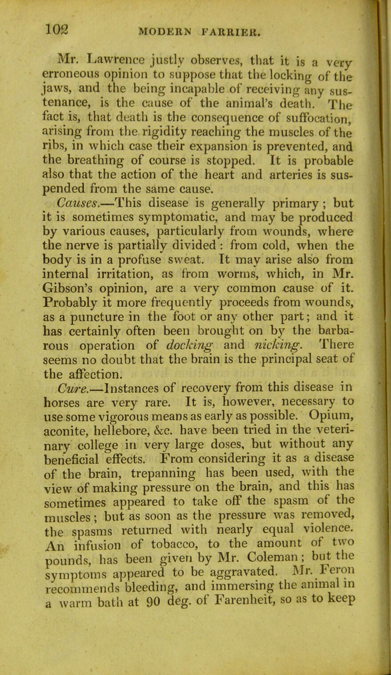 Mr. Lawrence justly observes, that it is a very erroneous opinion to suppose that the locking of the jaws, and the being incapable of receiving any sus- tenance, is the cause of the animal's death. The fact is, that death is the consequence of suffocation, arising from the rigidity reaching the muscles of the ribs, in which case their expansion is prevented, and the breathing of course is stopped. It is probable also that the action of the heart and arteries is sus- pended from the same cause. Causes.—This disease is generally primary; but it is sometimes symptomatic, and may be produced by various causes, particularly from wounds, where the nerve is partially divided : from cold, when the body is in a profuse sweat. It may arise also from internal irritation, as from worms, which, in Mr. Gibson's opinion, are a very common cause of it. Probably it more frequently proceeds from wounds, as a puncture in the foot or any other part; and it has certainly often been brought on by the barba- rous operation of docking and nicking. There seems no doubt that the brain is the principal seat of the affection. Cure.—Instances of recovery from this disease in horses are very rare. It is, however, necessary to use some vigorous means as early as possible. Opium, aconite, hellebore, &c. have been tried in the veteri- nary college in very large doses, but without any beneficial effects. From considering it as a disease of the brain, trepanning has been used, with the view of making pressure on the brain, and this has sometimes appeared to take off the spasm of the muscles; but as soon as the pressure was removed, the spasms returned with nearly equal violence. An infusion of tobacco, to the amount of two pounds, has been given by Mr. Coleman; but the symptoms appeared to be aggravated. Mr. Feron recommends bleeding, and immersing the annual m a warm bath at 90 deg. of Farenheit, so as to keep
