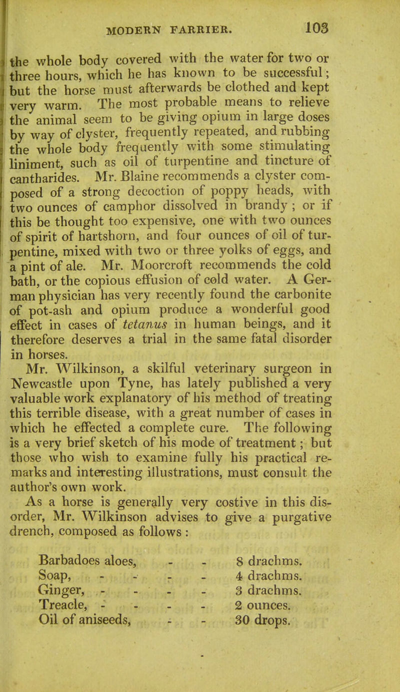itbe whole body covered with the water for two or three hours, which he has known to be successful ; but the horse must afterwards be clothed and kept very warm. The most probable means to relieve the animal seem to be giving opium in large doses by way of clyster, frequently repeated, and rubbing the whole body frequently with some stimulating liniment, such as oil of turpentine and tincture of cantharides. Mr. Blaine recommends a clyster com- posed of a strong decoction of poppy heads, with two ounces of camphor dissolved in brandy ; or if this be thought too expensive, one with two ounces of spirit of hartshorn, and four ounces of oil of tur- pentine, mixed with two or three yolks of eggs, and a pint of ale. Mr. Moorcroft recommends the cold bath, or the copious effusion of cold water. A Ger- man physician has very recently found the carbonite of pot-ash and opium produce a wonderful good effect in cases of tetanus in human beings, and it therefore deserves a trial in the same fatal disorder in horses. Mr. Wilkinson, a skilful veterinary surgeon in Newcastle upon Tyne, has lately published a very valuable work explanatory of his method of treating this terrible disease, with a great number of cases in which he effected a complete cure. The following is a very brief sketch of his mode of treatment; but those who wish to examine fully his practical re- marks and interesting illustrations, must consult the author's own work. As a horse is generally very costive in this dis- order, Mr. Wilkinson advises to give a purgative drench, composed as follows : Barbadoes aloes, - . 8 drachms. Soap, - - _ . 4 drachms. Ginger, - - - - 3 drachms. Treacle, - ... 2 ounces. Oil of aniseeds, - - 30 drops.