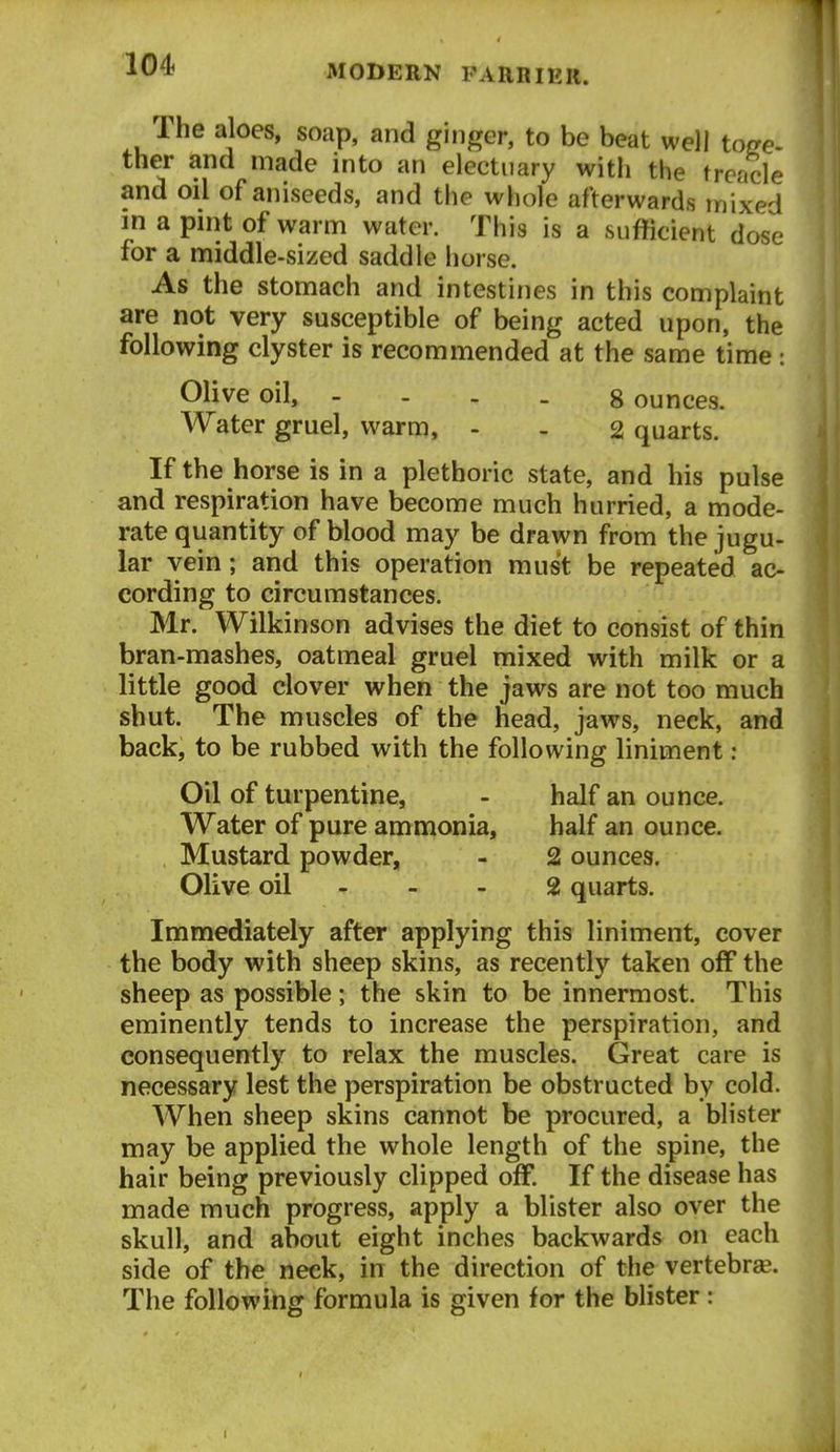 Ihe aloes, soap, and ginger, to be beat well toge- ther and made into an electuary with the treacle and oil of aniseeds, and the whole afterwards mixed in a pint of warm water. This is a sufficient dose for a middle-sized saddle horse. As the stomach and intestines in this complaint are not very susceptible of being acted upon, the following clyster is recommended at the same time : Olive oil, - . . _ Bounces. Water gruel, warm, - . 2 quarts. If the horse is in a plethoric state, and his pulse and respiration have become much hurried, a mode- rate quantity of blood may be drawn from the jugu- lar vein; and this operation must be repeated ac- cording to circumstances. Mr. Wilkinson advises the diet to consist of thin bran-mashes, oatmeal gruel mixed with milk or a little good clover when the jaws are not too much shut. The muscles of the head, jaws, neck, and back, to be rubbed with the following liniment : Oil of turpentine, - half an ounce. Water of pure ammonia, half an ounce. Mustard powder, - 2 ounces. Olive oil - - - 2 quarts. Immediately after applying this liniment, cover the body with sheep skins, as recently taken off the sheep as possible; the skin to be innermost. This eminently tends to increase the perspiration, and consequently to relax the muscles. Great care is necessary lest the perspiration be obstructed by cold. When sheep skins cannot be procured, a blister may be applied the whole length of the spine, the hair being previously clipped off. If the disease has made much progress, apply a blister also over the skull, and about eight inches backwards on each side of the neck, in the direction of the vertebrse. The following formula is given for the blister: