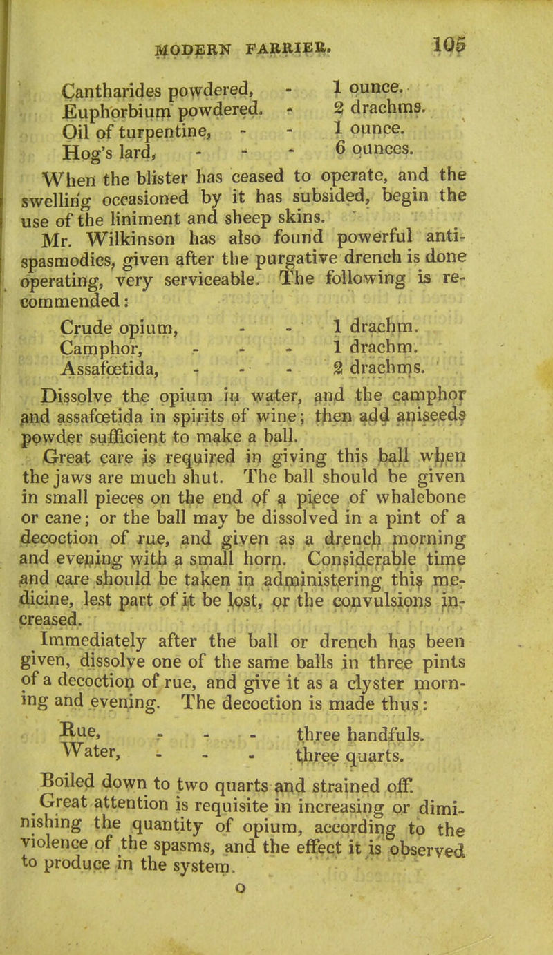 Cantharides powdered, - 1 ounce. Euphorbium powdered. - 2! drachms. Oil of turpentine, - - 1 ounce. Hog's lard, - - - 6 ounces. When the blister has ceased to operate, and the swelling occasioned by it has subsided, begin the use of the Hnin}ent and sheep skins. Mr. Wilkinson has also found powerful anti- spasmodics, given after the purgative drench is done operating, very serviceable. The following is re- commended : Crude opium, - - 1 drachm. Camphor, ... 1 drachm. Assafcetida, - - - 2 drachms. Dissolve the opium in water, sn^d the camphor ^nd assafcetida in spirits of wine; tjien aniseed^ powder sufficient to m^ike a ball. Great care is required in giving this Jb^ll wt^eri the jaws are much shut. The ball should be given in small pieces on the end pf ^ pi^ce of whalebone or cane; or the ball may be dissolved in a pint of a decoction of me, and given as a drjencjb morning and evening with a small horrj. Considerable time and care should be taken in adpoinistering thi^ me^ dicine, lest part of it be l^st, pr the convulsioii3 ip- creased. Immediately after the ball or drench has been given, dissolve one of the same balls in three pints of a decoctiop of rue, and give it as a clyster morn- ing and evening. The decoction is made thus: -■ ^i ••• ' - - - three handfuls. Water, ... t,hree quarts. Boiled down to two quarts and strained off. Great attention is requisite in increasing or dimi- nishing the quantity of opium, according to the violence of the spasms, and the effect it is ot)served to produce in the system.