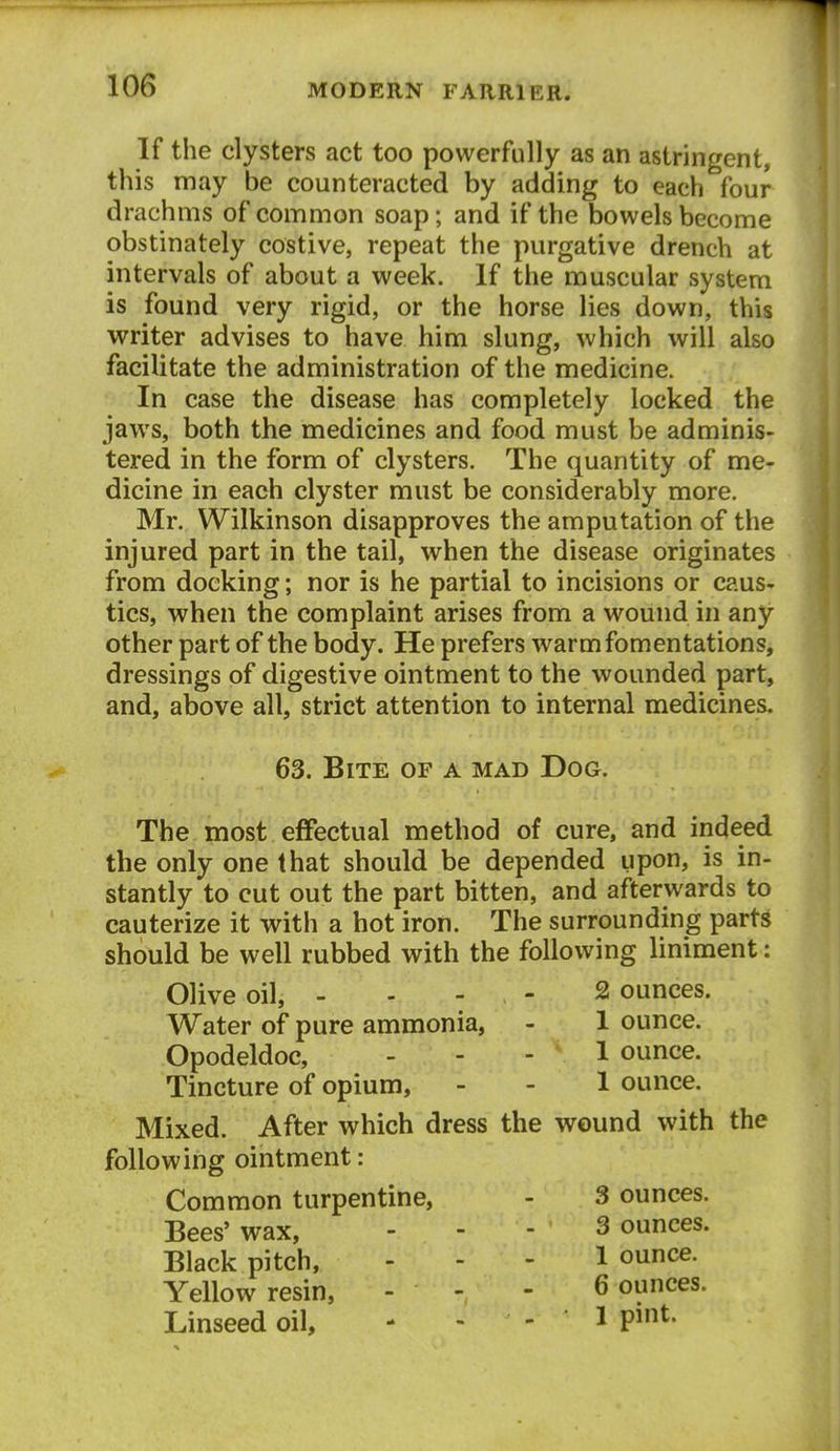 If the clysters act too powerfully as an astringent, this may be counteracted by adding to each four drachms of common soap; and if the bowels become obstinately costive, repeat the purgative drench at intervals of about a week. If the muscular system is found very rigid, or the horse lies down, this writer advises to have him slung, which will also facilitate the administration of the medicine. In case the disease has completely locked the jaws, both the medicines and food must be adminis- tered in the form of clysters. The quantity of me- dicine in each clyster must be considerably more. Mr. Wilkinson disapproves the amputation of the injured part in the tail, when the disease originates - from docking; nor is he partial to incisions or caus- tics, when the complaint arises from a wound in any other part of the body. He prefers warm fomentations, dressings of digestive ointment to the wounded part, and, above all, strict attention to internal medicines. 63. Bite of a mad Dog. The most effectual method of cure, and indeed the only one that should be depended upon, is in- stantly to cut out the part bitten, and afterwards to cauterize it with a hot iron. The surrounding parts should be well rubbed with the following liniment: Olive oil, - - - - - 2 ounces. Water of pure ammonia, - 1 ounce. Opodeldoc, - - - 1 ounce. Tincture of opium, - - 1 ounce. Mixed. After which dress the wound with the following ointment: Common turpentine, - 3 ounces. Bees' wax, - - - 3 ounces. Black pitch, - - - 1 ounce. Yellow resin, - - - 6 ounces. Linseed oil, - - - I P*^-