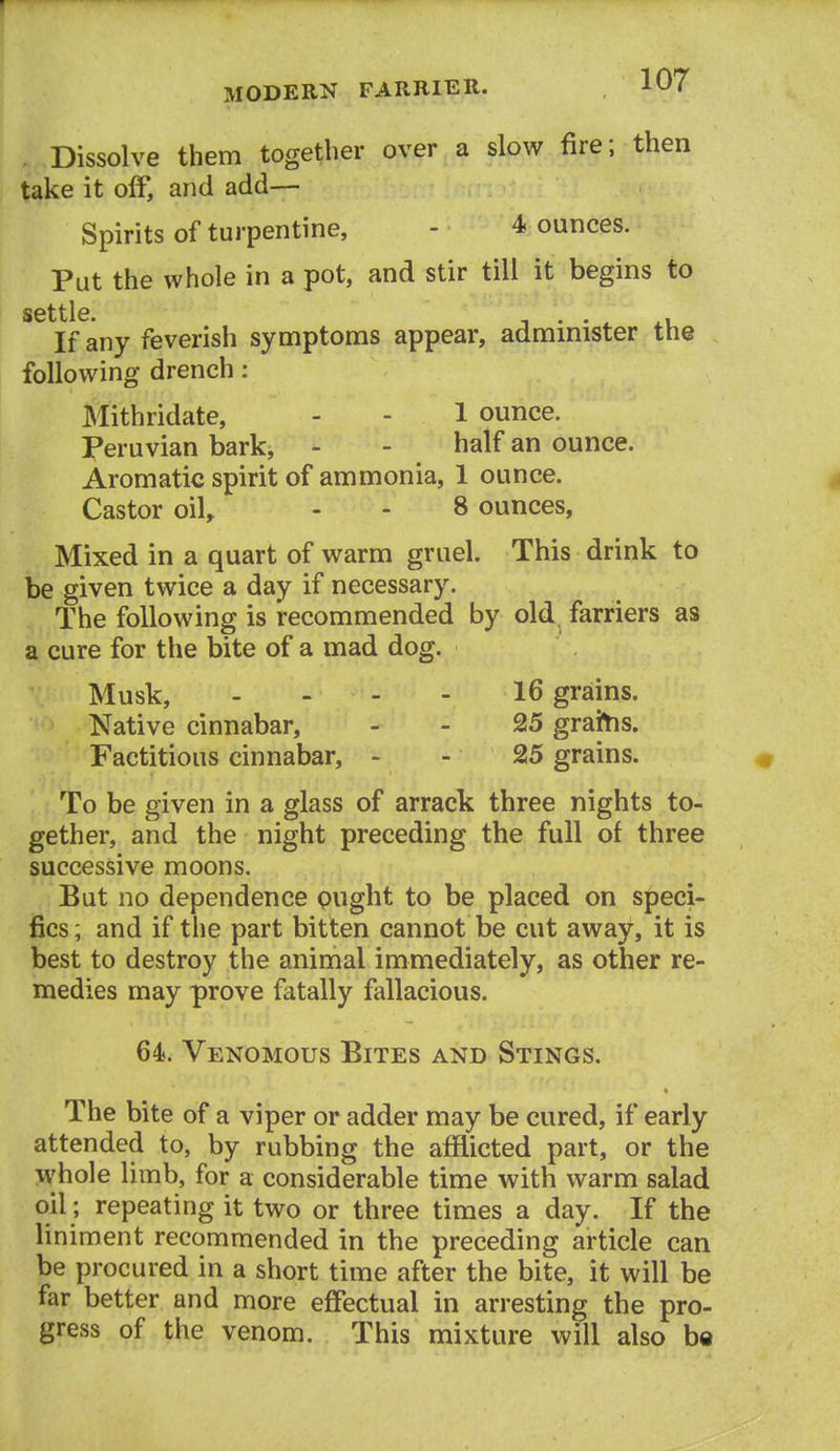 Dissolve them together over a slow fire; then take it off, and add— Spirits of turpentine, - 4 ounces. Put the whole in a pot, and stir till it begins to settle. If any feverish symptoms appear, administer the following drench: Mithridate, - - 1 ounce. Peruvian bark, - - half an ounce. Aromatic spirit of ammonia, 1 ounce. Castor oil, - - 8 ounces, Mixed in a quart of warm gruel. This drink to be given twice a day if necessary. The following is recommended by old, farriers as a cure for the bite of a mad dog. Musk, - - - - 16 grains. Native cinnabar, - - 25 graitis. Factitious cinnabar, - - 25 grains. To be given in a glass of arrack three nights to- gether, and the night preceding the full of three successive moons. But no dependence pught to be placed on speci- fics; and if the part bitten cannot be cut away, it is best to destroy the animal immediately, as other re- medies may prove fatally fallacious. 64. Venomous Bites and Stings. The bite of a viper or adder may be cured, if early attended to, by rubbing the afflicted part, or the whole limb, for a considerable time with warm salad oil; repeating it two or three times a day. If the liniment recommended in the preceding article can be procured in a short time after the bite, it will be far better and more effectual in arresting the pro- gress of the venom. This mixture will also be