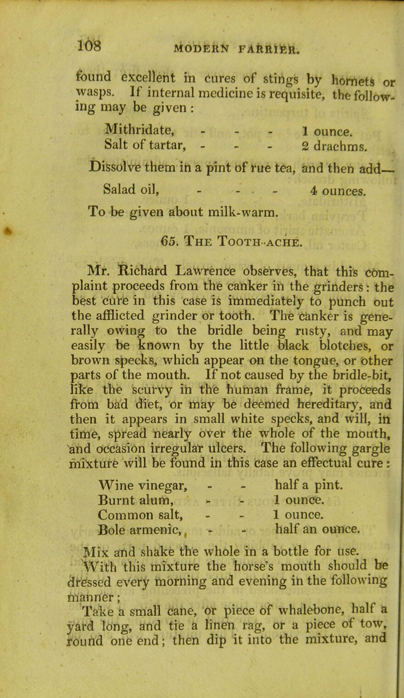 found excellent in cures of stings by hornets or wasps. If internal medicine is requisite, the follow- ing may be given : Mithridate, - . - i ounce. Salt of tartar, . - - 2 drachms. JDissolre them in a pint of rue tea, and then add Salad oil, - . . _ 4 ounces. To be given about milk-warm. 65. The Tooth ache. Mt. Richard Lawrence observes, that this com- plaint proceeds from the canker in the grinders: the best cure in this case is immediately to punch out the afflicted grinder or tooth. Tire canker is gene- rally owing to the bridle being rusty, and may easily be known by the little black blotches, or brown specks, which appear on the tongue, or other parts of the mouth. If not caused by the bridle-bit, like the scurvy in the huhian frame, it proceeds from bad difet, or may be deemed hereditary, and then it appears in small white specks, and will, in time, spread nearly over the whole of the mouth, and occasion irregulal* ulcers. The following gargle mixture will be found in this case an effectual cure: Wine vinegar, - - half a pint. Burnt alum, - . l ounce. Common salt, - - 1 ounce. Bole armenic,, - - half an ounce. Mix atid shake the whole in a bottle for use. With this mixture the horse's mouth should be dressed every morning and evening in the following manner; Tdie a small cane, '6r piece of whalebone, half a yard long, and tie a linen rag, or a piece of tow, tound one end; then dip it into the mixture, and