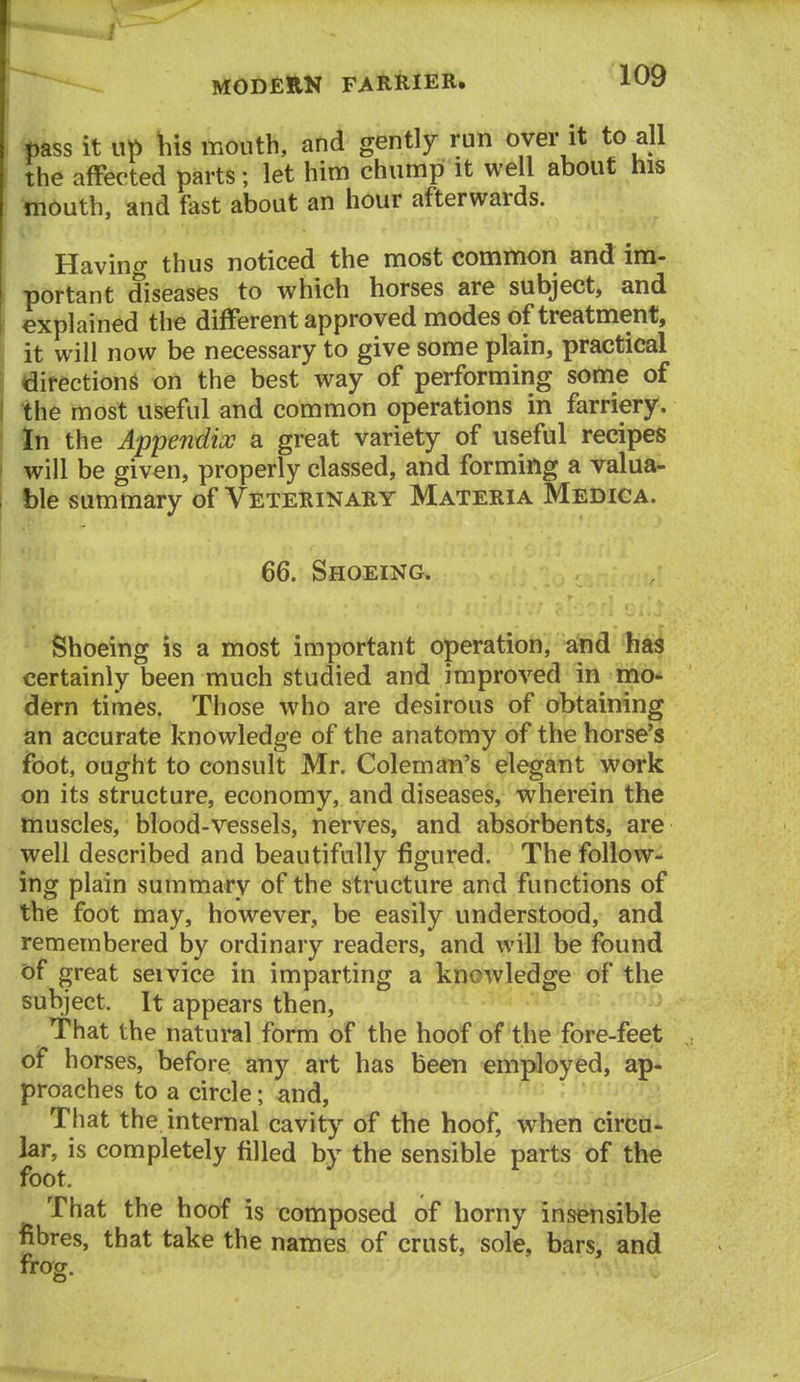 t)ass it up ^is mouth, and gently run oyer it to all the affected parts; let him chump it well about his mouth, and fast about an hour afterwards. Having thus noticed the most common and im- portant diseases to which horses are subject, and explained the different approved modes of treatment, it will now be necessary to give some plain, practical difection^ on the best way of performing some of the most useful and common operations in farriery. In the Appendix a great variety of useful recipes will be given, properly classed, and forming a valua- ble summary of Veterinary Materia Medica. 66. Shoeing. Shoeing is a most important operation, a*id has certainly been much studied and improved in mo- dern times. Those who are desirous of obtaining an accurate knowledge of the anatomy of the horse's foot, ought to consult Mr. Coleman's elegant work on its structure, economy, and diseases, wherein the muscles, blood-vessels, nerves, and absorbents, are well described and beautifully figured. The follow- ing plain summary of the structure and functions of the foot may, however, be easily understood, and remembered by ordinary readers, and will be found of great seivice in imparting a knowledge of the subject. It appears then. That the natural form of the hoof of the fore-feet of horses, before any art has been employed, ap- proaches to a circle; and. That the internal cavity of the hoof, when circu- lar, is completely filled by the sensible parts of the foot. That the hoof is composed of horny insensible nbres, that take the names of crust, sole, bars, and froff. o