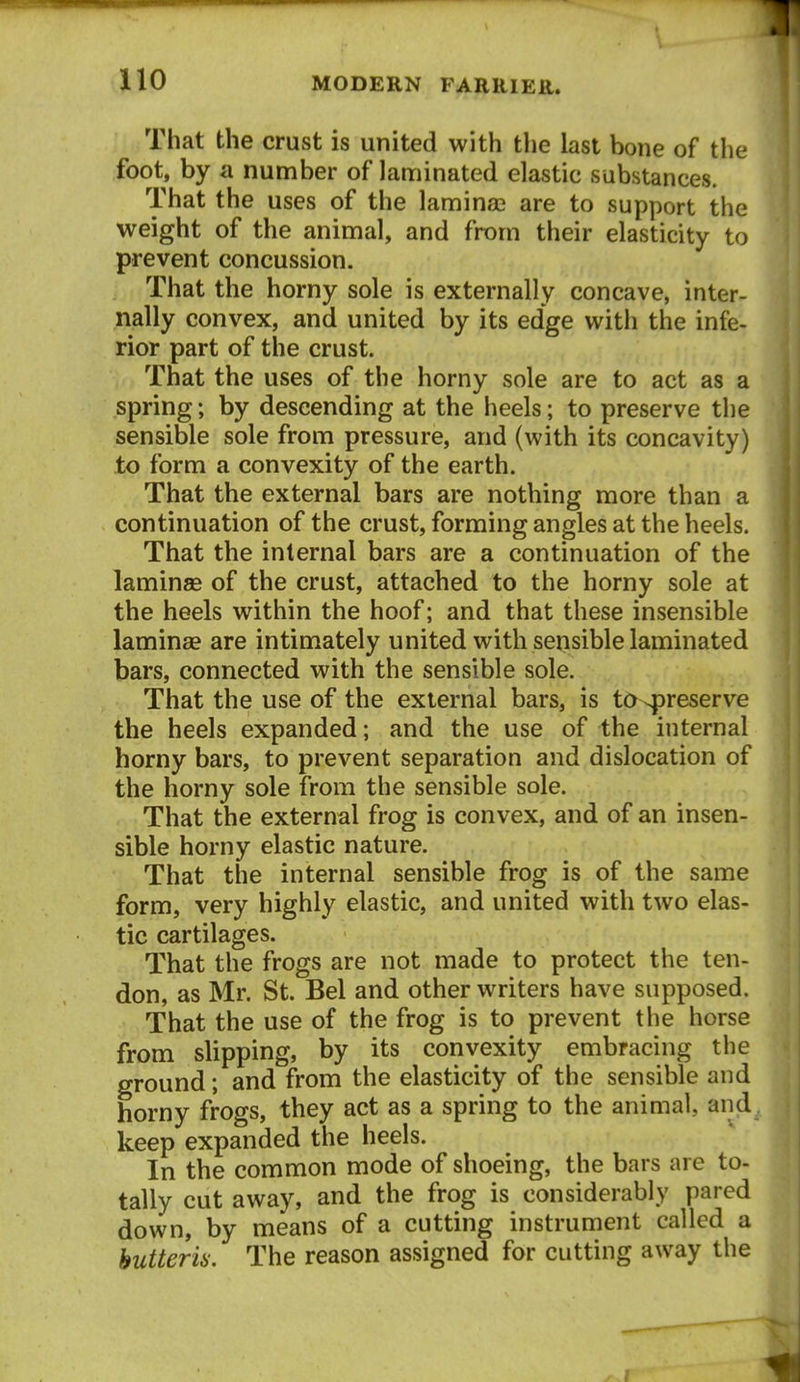 That the crust is united with the last bone of the foot, by a number of laminated elastic substances. That the uses of the lamina2 are to support the weight of the animal, and from their elasticity to prevent concussion. That the horny sole is externally concave, inter- nally convex, and united by its edge with the infe- rior part of the crust. That the uses of the horny sole are to act as a spring; by descending at the heels; to preserve the sensible sole from pressure, and (with its concavity) to form a convexity of the earth. That the external bars are nothing more than a continuation of the crust, forming angles at the heels. That the internal bars are a continuation of the laminas of the crust, attached to the horny sole at the heels within the hoof; and that these insensible laminae are intimately united with sensible laminated bars, connected with the sensible sole. That the use of the external bars, is to^reserve the heels expanded; and the use of the internal horny bars, to prevent separation and dislocation of the horny sole from the sensible sole. That the external frog is convex, and of an insen- sible horny elastic nature. That the internal sensible frog is of the same form, very highly elastic, and united with two elas- tic cartilages. That the frogs are not made to protect the ten- don, as Mr. St. Bel and other writers have supposed. That the use of the frog is to prevent the horse from slipping, by its convexity embracing the ground; and from the elasticity of the sensible and horny frogs, they act as a spring to the animal, and_. keep expanded the heels. In the common mode of shoeing, the bars are to- tally cut away, and the frog is considerably pared down, by means of a cutting instrument called a hutteria. The reason assigned for cutting away the