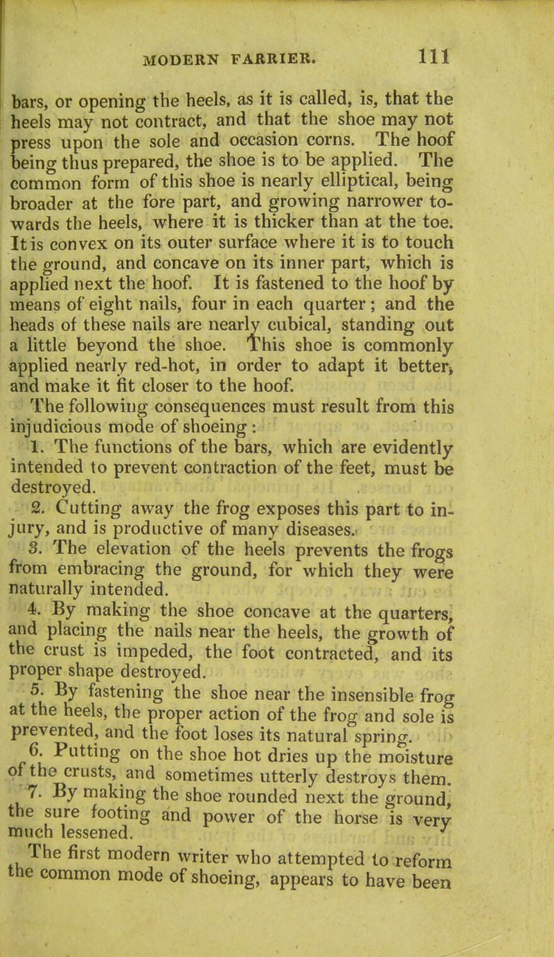 bars, or opening the heels, as it is called, is, that the heels may not contract, and that the shoe may not press upon the sole and occasion corns. The hoof being thus prepared, the shoe is to be applied. The common form of this shoe is nearly elliptical, being broader at the fore part, and growing narrower to- wards the heels, where it is thicker than at the toe. It is convex on its outer surface where it is to touch the ground, and concave on its inner part, which is applied next the hoof It is fastened to the hoof by means of eight nails, four in each quarter; and the heads of these nails are nearly cubical, standing out a little beyond the shoe. This shoe is commonly applied nearly red-hot, in order to adapt it better* and make it fit closer to the hoof. The following consequences must result from this injudicious mode of shoeing : 1. The functions of the bars, which are evidently intended to prevent contraction of the feet, must be destroyed. 2. Cutting away the frog exposes this part to in- jury, and is productive of many diseases.* 3. The elevation of the heels prevents the frogs from embracing the ground, for which they were naturally intended. 4. By making the shoe concave at the quarters, and placing the nails near the heels, the growth of the crust is impeded, the foot contracted, and its proper shape destroyed. 5. By fastening the shoe near the insensible frog at the heels, the proper action of the frog and sole is prevented, and the foot loses its natural spring. 6. Putting on the shoe hot dries up the moisture of the crusts, and sometimes utterly destroys them. 7. By making the shoe rounded next the ground, the sure footing and power of the horse is very much lessened. ^ The first modern writer who attempted to reform the common mode of shoeing, appears to have been