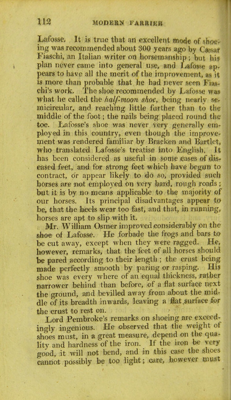 Lafosse, It is true that an excellent mode of sh _ ing was recommended about 300 years ago by C^esaf Fiaschi, an Italian writer on horsemanship; but his plan never came into general use, and Lafosse ap- pears to have all the merit of the improvement, as it IS more than probable that he had never seen Fias- chi's work. The shoe recommended by Lafosse was what he called the half-moon shoe, being nearly se- micircular, and reaching little farther than to the middle of the foot; the nails being placed round the toe. Lflfosse's shoe was never very generally em- ployed in this country, even though the improve- ment was rendered familiar by Bracken and Bartlet, who translated Lafosse's treatise into Knglish, It has been considered as useful in some cases of dis- eased feet, and for strong feet which have begun to contract, or appear likely to do so, provided such horses are not employed on very hard, rough roads ; but it is by no means applicable to the majority of our horses. Its principal disadvantages appear ta be, that the heels wear too fast, and that, in running, horses are apt to slip with it. Mr. William Osmer improved considerably on the shoe of Lafosse. He forbade the frogs and bars to be cut away, except when they were ragged. He, however, remarks, that the feet of all horses should be pared according to their length ; the crust being made perfectly smooth by paring or rasping. His shoe was every where of an equal thickness, rather narrower behind than before, of a flat surface next the ground, and bevilled away from about the mid- dle of its breadth inwards, leaving a flat surface for the crust to rest on. Lord Pembroke's remarks on shoeing are exceed- ingly ingenious. He observed that the weight of shoes must, in a great measure, depend on the qua- lity and hardness of the iron. If the iron be very good, it will not bend, and in this case the shoes cannot possibly be too light; care, however must