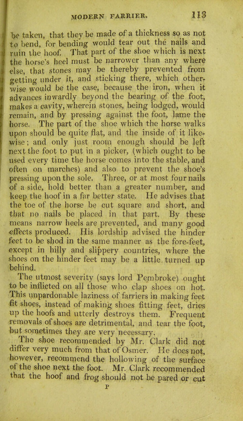 V taken, that they be made of a thickness so as not to bend, for bending would tear out the nails and I ruin the hoof That part of the shoe which is next the horse's heel must be narrower than any where ^Ise, that stones may be thereby prevented from getting under it, and sticking there, which other- wise would be the case, because the iron, when it ! advances inwardly beyond the bearing of the foot, makes a cavity, wherein stones, being lodged, would remain, and by pressing against the foot, lame the Ihorse. The part of the shoe which the horse walks upon should be quite flat, and the inside of it like^ wise; and only just room enough should be left next the foot to put in a picker, (which ought to be used every time the horse comes into the stable, and I often on marches) and also to prevent the shoe's pressing upon the sole. Three, or at most four nails of a side, hold better than a greater number, and keep the hoof in a far better state. He advises that the toe of the horse be cut square and short, and that no nails be placed in that part. By these means narrow heels are prevented, and many good ■effects produced. His lordship advised the hinder feet to be shod in the same manner as the fore-feet, except in hilly and slippery countries, where the shoes on the hinder feet may be a little turned up behind. The utmost severity (says lord Pembroke) ought to be inflicted on all those who clap shoes on hot. This unpardonable laziness of farriers in making feet fit shoes, instead of making shoes fitting feet, dries up the hoofs and utterly destroys them. Frequent removals of shoes are detrimental, and tear the foot, but sometimes they are very necessary. The shoe recommended by Mr. Clark did not differ very much from that of Osmer. He does not, however, recommend the hollowing of the surface of the shoe next the foot. Mr. Clark recommended that the hoof and frog should not be pared or cut p