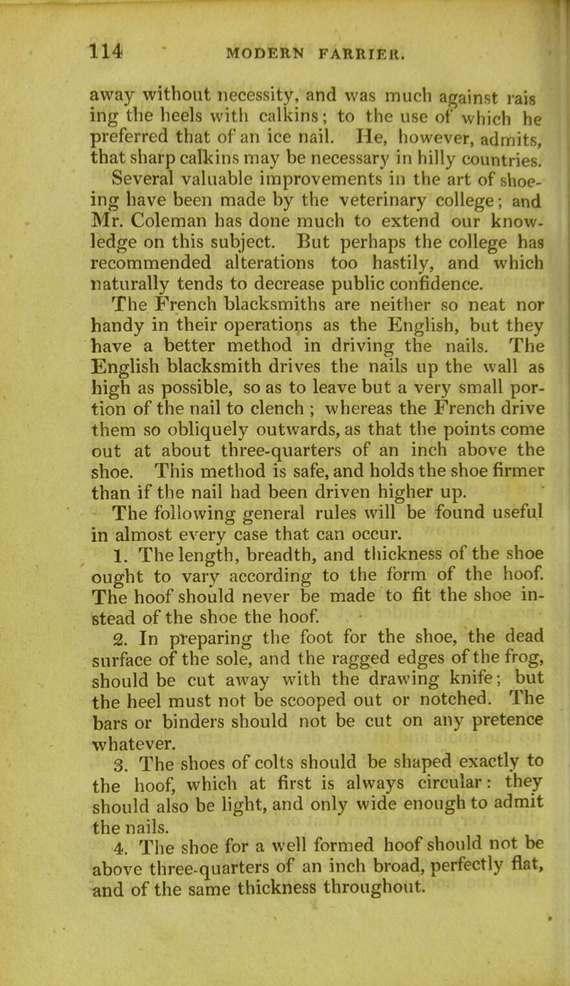 away without necessity, and was much against rais ing the heels with calkins; to the use of which he preferred that of an ice nail. He, however, admits, that sharp calkins may be necessary in hilly countries. Several valuable improvements in the art of shoe- ing have been made by the veterinary college; and Mr. Coleman has done much to extend our know- ledge on this subject. But perhaps the college has recommended alterations too hastily, and which naturally tends to decrease public confidence. The French blacksmiths are neither so neat nor handy in their operations as the English, but they have a better method in driving the nails. The English blacksmith drives the nails up the wall as high as possible, so as to leave but a very small por- tion of the nail to clench ; whereas the French drive them so obliquely outwards, as that the points come out at about three-quarters of an inch above the shoe. This method is safe, and holds the shoe firmer than if the nail had been driven higher up. The following general rules will be found useful in almost every case that can occur. 1. The length, breadth, and thickness of the shoe ought to vary according to the form of the hoof. The hoof should never be made to fit the shoe in- stead of the shoe the hoof. 2. In preparing the foot for the shoe, the dead surface of the sole, and the ragged edges of the frog, should be cut away with the drawing knife; but the heel must not be scooped out or notched. The bars or binders should not be cut on any pretence whatever. 3. The shoes of colts should be shaped exactly to the hoof, which at first is always circular: they should also be hght, and only wide enough to admit the nails. 4-. The shoe for a well formed hoof should not be above three-quarters of an inch broad, perfectly flat, and of the same thickness throughout.
