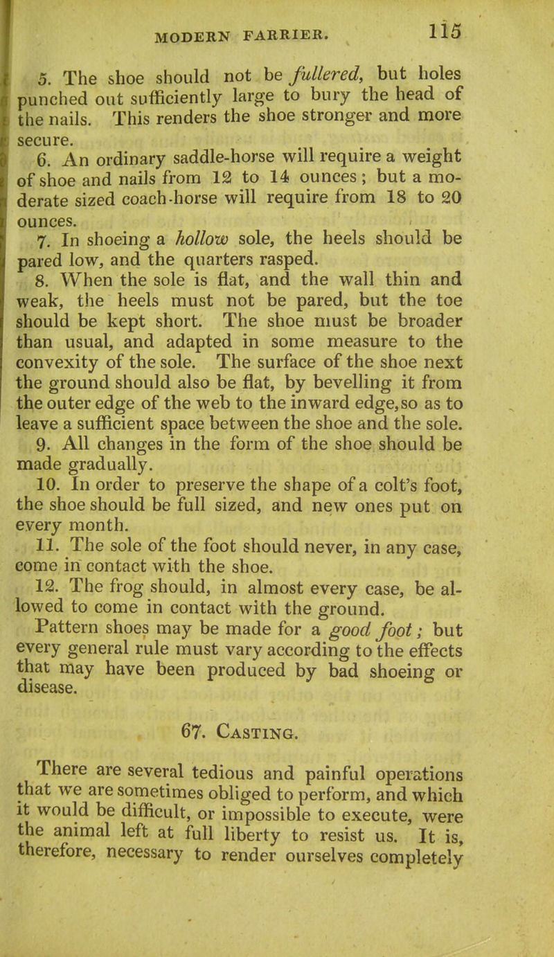 5. The shoe should not he fullered, but holes punched out sufficiently large to bury the head of the nails. This renders the shoe stronger and more secure. 6. An ordinary saddle-horse will require a weight of shoe and nails from 12 to 14 ounces; but a mo- derate sized coach-horse will require from 18 to 20 ounces. 7. In shoeing a hollow sole, the heels should be pared low, and the quarters rasped. 8. When the sole is flat, and the wall thin and weak, the heels must not be pared, but the toe should be kept short. The shoe nmst be broader than usual, and adapted in some measure to the convexity of the sole. The surface of the shoe next the ground should also be flat, by bevelling it from the outer edge of the web to the inward edge, so as to leave a sufficient space between the shoe and the sole. 9. All changes in the form of the shoe should be made gradually. 10. In order to preserve the shape of a colt's foot, the shoe should be full sized, and new ones put on every month. 11. The sole of the foot should never, in any case, come in contact with the shoe. 12. The frog should, in almost every case, be al- lowed to come in contact with the ground. Pattern shoes may be made for a good foot; but every general rule must vary according to the effects that may have been produced by bad shoeing or disease. 67. Casting. There are several tedious and painful operations that we are sometimes obliged to perform, and which It would be difficult, or impossible to execute, were the animal left at full liberty to resist us. It is, therefore, necessary to render ourselves completely